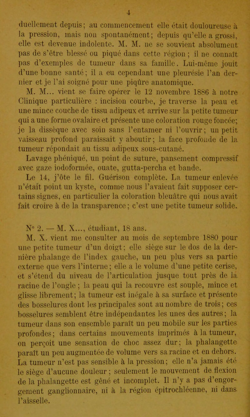 duellement depuis; au commencement elle était douloureuse à la pression, mais non spontanément; depuis qu’elle a grossi, elle est devenue indolente. M. M. ne se souvient absolument pas de s’être blessé ou piqué dans cette région ; il ne connaît pas d’exemples de tumeur dans sa famille. Lui-même jouit d’une bonne santé; il a eu cependant une pleurésie l’an der- nier et je l’ai soigné pour une piqûre anatomique. M. M... vient se faire opérer le 12 novembre 1886 à notre Clinique particulière : incision courbe, je traverse la peau et une mince couche de tissu adipeux et arrive sur la petite tumeur qui a une forme ovalaire et présente une coloration rouge foncée; je la dissèque avec soin sans l’entamer ni l’ouvrir; un petit vaisseau profond paraissait y aboutir ; la face profonde de la tumeur répondait au tissu adipeux sous-cutané. Lavage phéniqué, un point de suture, pansement compressif avec gaze iodoformée, ouate, gutta-percha et bande. Le 14, j’ôte le fil. Guérison complète. La tumeur enlevée n’était point un kyste, comme nous l’avaient fait supposer cer- tains signes, en particulier la coloration bleuâtre qui nous avait fait croire à de la transparence ; c’est une petite tumeur solide. N° 2. — M. X..., étudiant, 18 ans. M. X. vient me consulter au mois de septembre 1880 pour une petite tumeur d’un doigt; elle siège sur le dos de la der- nière phalange de l’index gauche, un peu plus vers sa partie externe que vers l’interne; elle a le volume d’une petite cerise, et s’étend du niveau de l’articulation jusque tout près de la racine de l’ongle ; la peau qui la recouvre est souple, mince et glisse librement; la tumeur est inégale à sa surface et présente des bosselures dont les principales sont au nombre de trois ; ces bosselures semblent être indépendantes les unes des autres; la tumeur dans son ensemble paraît un peu mobile sur les parties profondes; dans certains mouvements imprimés à la tumeur, on perçoit une sensation de choc assez dur; la phalangette paraît un peu augmentée de volume vers sa racine et en dehors. La tumeur n’est pas sensible à la pression; elle n’a jamais été le siège d’aucune douleur ; seulement le mouvement de flexion de la phalangette est gêné et incomplet. Il n’y a pas d’engor- gement ganglionnaire, ni à la région épitrochléenne, ni dans l’aisselle.