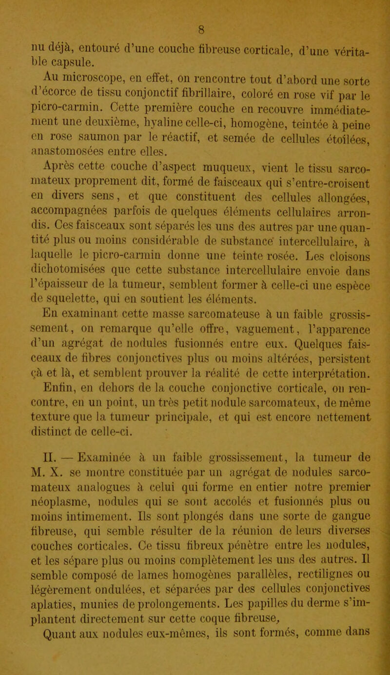 nu déjà, entouré d’une couche fibreuse corticale, d’une vérita- ble capsule. Au microscope, en effet, on rencontre tout d’abord une sorte d’écorce de tissu conjonctif fibrillaire, coloré en rose vif par le picro-carmin. Cette première couche en recouvre immédiate- ment une deuxième, hyaline celle-ci, homogène, teintée à peine en rose saumon par le réactif, et semée de cellules étoilées, anastomosées entre elles. Après cette couche d’aspect muqueux, vient le tissu sarco- mateux proprement dit, formé de faisceaux qui s’entre-croisent en divers sens, et que constituent des cellules allongées, accompagnées parfois de quelques éléments cellulaires arron- dis. Ces faisceaux sont séparés les uns des autres par une quan- tité plus ou moins considérable de substance intercellulaire, à laquelle le picro-carmin donne une teinte rosée. Les cloisons dichotomisées que cette substance intercellulaire envoie dans l’épaisseur de la tumeur, semblent former à celle-ci une espèce de squelette, qui en soutient les éléments. En examinant cette masse sarcomateuse à un faible grossis- sement, on remarque qu’elle offre, vaguement, l’apparence d’un agrégat de nodules fusionnés entre eux. Quelques fais- ceaux de fibres conjonctives plus ou moins altérées, persistent çà et là, et semblent prouver la réalité de cette interprétation. Enfin, en dehors de la couche conjonctive corticale, on ren- contre, en un point, un très petit nodule sarcomateux, de même texture que la tumeur principale, et qui est encore nettement distinct de celle-ci. II. — Examinée à un faible grossissement, la tumeur de M. X. se montre constituée par un agrégat de nodules sarco- mateux analogues à celui qui forme en entier notre premier néoplasme, nodules qui se sont accolés et fusionnés plus ou moins intimement. Ils sont plongés dans une sorte de gangue fibreuse, qui semble résulter de la réunion de leurs diverses couches corticales. Ce tissu fibreux pénètre entre les nodules, et les sépare plus ou moins complètement les uns des autres. Il semble composé de lames homogènes parallèles, rectilignes ou légèrement ondulées, et séparées par des cellules conjonctives aplaties, munies de prolongements. Les papilles du derme s’im- plantent directement sur cette coque fibreuse. Quant aux nodules eux-mêmes, ils sont formés, comme dans