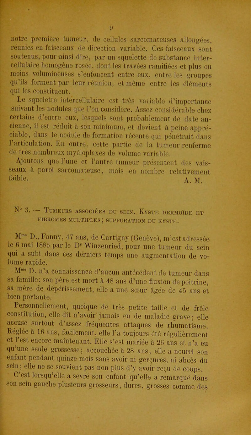 VJ notre première tumeur, de cellules sarcomateuses allongées, réunies en faisceaux de direction variable. Ces faisceaux sont soutenus, pour ainsi dire, par un squelette de substance inter- cellulaire homogène rosée, dont les travées ramifiées et plus ou moins volumineuses s’enfoncent entre eux, entre les groupes qu’ils forment par leur réunion, et même entre les éléments qui les constituent. Le squelette intercellulaire est très variable d’importance suivant les nodules que l’on considère. Assez considérable chez certains d’entre eux, lesquels sont probablement de date an- cienne, il est réduit à son minimum, et devient à peine appré- ciable, dans le nodule de formation récente qui pénétrait dans 1 articulation. En outre, cette partie de la tumeur renferme de très nombreux myéloplaxes de volume variable. Ajoutons que l’une et l’autre tumeur présentent des vais- seaux à paroi sarcomateuse, mais en nombre relativement faible. - A. N° 3. — Tumeurs associées du sein. Kyste dermoïde et eihromes Multiples; suppuration du kyste. . Mm° D., ianny, 47 ans, de Cartigny (Genève), m’est adressée le 6 mai 1885 par le Dr Winzenried, pour une tumeur du sein qui a subi dans ces derniers temps une augmentation de vo- lume rapide. M,no IL n a connaissance d’aucun antécédent de tumeur dans sa famille; son père est mort à 48 ans d’une fluxion de poitrine, sa mère de dépérissement, elle a une sœur âgée de 45 ans et bien portante. Personnellement, quoique de très petite taille et de frêle constitution, elle dit n’avoir jamais eu de maladie grave; elle accuse surtout d’assez fréquentes attaques de rhumatisme. Réglée à 16 ans, facilement, elle l’a toujours été régulièrement et l’est encore maintenant. Elle s’est mariée à 26 ans et n’a eu qu’une seule grossesse; accouchée à 28 ans, elle a nourri son enfant pendant quinze mois sans avoir ni gerçures, ni abcès du sein ; elle ne se souvient pas non plus d’y avoir reçu de coups. C’est lorsqu’elle a sevré son enfant qu’elle a remarqué dans son sein gauche plusieurs grosseurs, dures, grosses comme des