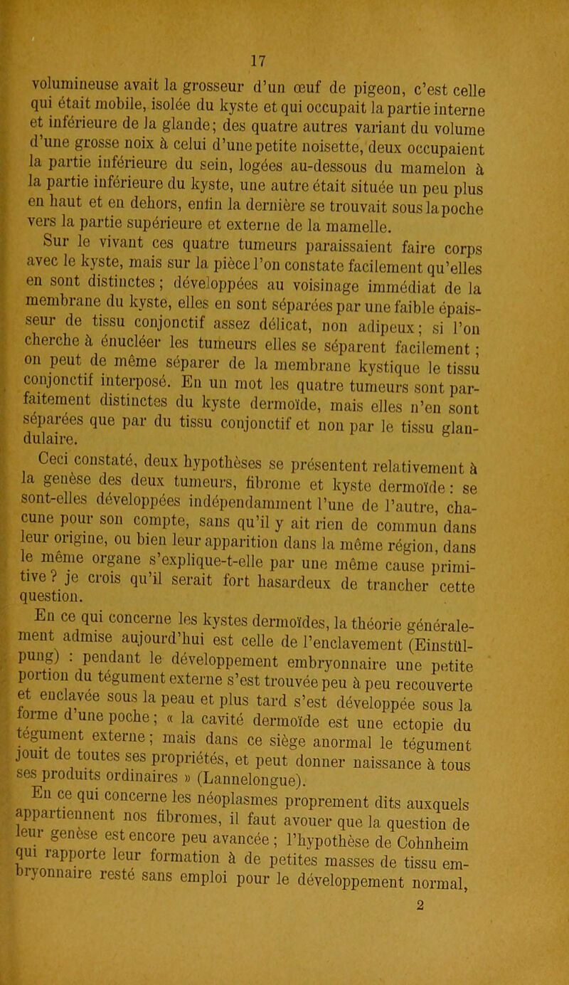 volumineuse avait la grosseur d’un œuf de pigeon, c’est celle qui était mobile, isolée du kyste et qui occupait la partie interne et inférieure de Ja glande; des quatre autres variant du volume d’une grosse noix à celui d’une petite noisette, deux occupaient la partie inférieure du sein, logées au-dessous du mamelon à la partie inférieure du kyste, une autre était située un peu plus en haut et en dehors, enlin la dernière se trouvait souslapoche vers la partie supérieure et externe de la mamelle. Sur le vivant ces quatre tumeurs paraissaient faire corps avec le kyste, mais sur la pièce l’on constate facilement qu’elles en sont distinctes ; développées au voisinage immédiat de la membrane du kyste, elles en sont séparées par une faible épais- seur de tissu conjonctif assez délicat, non adipeux; si l’on cherche à énucléer les tumeurs elles se séparent facilement ; on peut de môme séparer de la membrane kystique le tissu conjonctif interposé. En un mot les quatre tumeurs sont par- faitement distinctes du kyste dermoïde, mais elles n’en sont séparées que par du tissu conjonctif et non par le tissu glan- dulaire. Ceci constaté, deux hypothèses se présentent relativement à la genèse des deux tumeurs, fibrome et kyste dermoïde : se sont-elles développées indépendamment l’une de l’autre cha- cune pour son compte, sans qu’il y ait rien de commun’ dans eui origine, ou bien leur apparition dans la même région, dans le même organe s’explique-t-elle par une même cause primi- tive . je crois qu’il serait fort hasardeux de trancher cette question. En ce qui concerne les kystes dermoïdes, la théorie générale- ment admise aujourd’hui est celle de l’enclavement (Einstül- pung) : pendant le développement embryonnaire une petite portion du tégument externe s’est trouvée peu à peu recouverte et enclavee sous la peau et plus tard s’est développée sous la orme d une poche ; « la cavité dermoïde est une ectopie du tégument externe ; mais dans ce siège anormal le tégument jouit de toutes ses propriétés, et peut donner naissance à tous ses pioduits ordinaires » (Lannelongue). En ce qui concerne les néoplasmes proprement dits auxquels appartiennent nos fibromes, il faut avouer que la question de eui genèse est encore peu avancée ; l’hypothèse de Cobnheim lui 1 apporte leur formation à de petites masses de tissu em- ijonnairo resté sans emploi pour le développement normal,