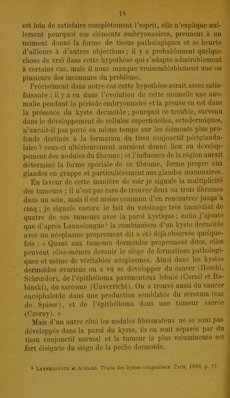 est loin de satisfaire complètement l’esprit, elle n’explique nul- lement pourquoi ces éléments embryonnaires, prennent à un moment donné la forme de tissus pathologiques et se heurte d’ailleurs à d’autres objections ; il y a probablement quelque chose de vrai dans cette hypothèse qui s’adapte admirablement à certains cas, mais il nous manque vraisemblablement une ou plusieurs des inconnues du problème. Précisément dans notre cas cette hypothèse serait assez satis- faisante : il y a eu dans l’évolution de cette mamelle une ano- malie pendant la période embryonnaire et la preuve en est dans la présence du kyste dermoïde ; pourquoi ce trouble, survenu dans le développement de cellules superficielles, ectodermiques, n’aurait-il pas porté en même temps sur les éléments plus pro- fonds destinés à la formation du tissu conjonctif périglandu- laire ? ceux-ci ultérieurement auraient donné lieu au dévelop- pement des nodules du fibrome; et l’influence de la région aurait déterminé la forme spéciale de ce fibrome, forme propre aux glandes en grappe et particulièrement aux glandes mammaires. En faveur de cette manière de voir je signale la multiplicité des tumeurs ; il n’est pas rare de trouver deux ou trois fibromes dans un sein, mais il est moins commun d’en rencontrer jusqu’à cinq ; je signale encore le fait du voisinage très immédiat de quatre de ces tumeurs avec la paroi kystique; enfin j’ajoute que d’après Lannelongue1 la combinaison d’un kyste dermoïde avec un néoplasme proprement dit a été déjà observée quelque- fois : « Quant aux tumeurs dermoïdes proprement dites, elles peuvent elles-mêmes devenir le siège de formations pathologi- ques et même de véritables néoplasmes. Ainsi dans les kystes dermoïdes ovariens on a vu se développer du cancer (Heschl, Schrœder), de l’épitkélioma pavimenteux lobulé (Coruil et Ba- binski), du sarcome (Unverricht). On a trouvé aussi du cancer encéphaloïde dans une production semblable du scrotum (cas de Spiess), et de l’épithélioraa dans une tumeur sacrée (Czerny). » Mais d’un autre côté les nodules fibromateux ne se sont pas développés dans la paroi du kyste, ils en sont séparés par du tissu conjonctif normal et la tumeur la plus volumineuse est fort éloignée du siège de la poche dermoïde. 1 Lasnelongoe et AciîAttD, Traité des kystes congénitaux. Paris, 1836, p. 77.