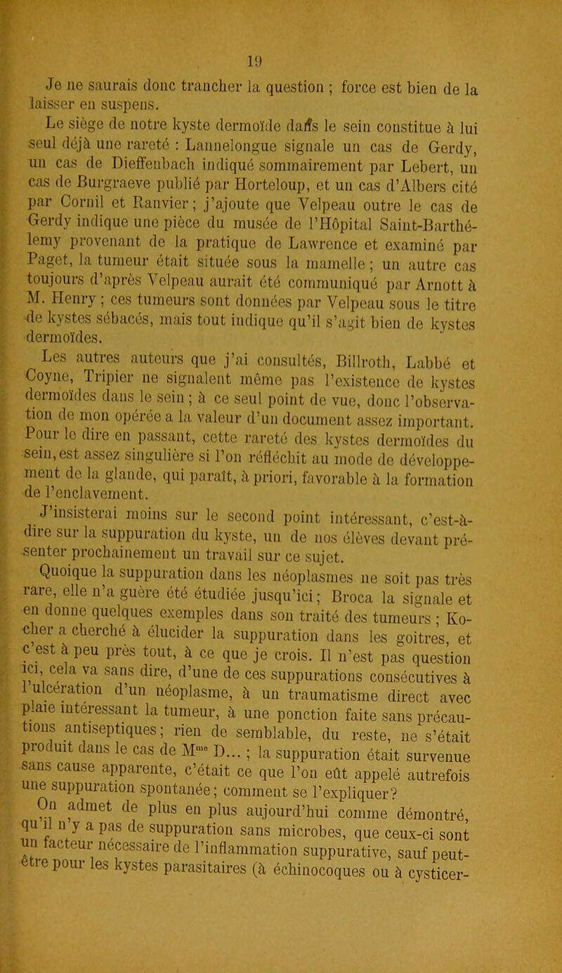 1!) Je ne saurais donc trancher la question ; force est bien de la laisser en suspens. Le siège de notre kyste dermoïde dalîs le sein constitue à lui seul déjà une rareté : Lannelongue signale un cas de Gerdy, un cas de Dieffenbach indiqué sommairement par Lebert, un cas de Burgraeve publié par Ilorteloup, et un cas d’Albers cité par Cornil et Ranvier; j’ajoute que Velpeau outre le cas de Gerdy indique une pièce du musée de l’Hôpital Saint-Barthé- lemy provenant de la pratique de Lawrence et examiné par Pagct, la tumeur était située sous la mamelle ; un autre cas toujours d’après Velpeau aurait été communiqué par Arnott à M. Henry ; ces tumeurs sont données par Velpeau sous le titre de kystes sébacés, mais tout indique qu’il s’agit bien de kystes dermoïdes. Les autres auteurs que j’ai consultés, Billroth, Labbé et Coyne, Tripier ne signalent même pas l’existence de kystes dermoïdes dans le sein ; à ce seul point de vue, donc l’observa- tion de mon opérée a la valeur d’un document assez important. Pour le dire en passant, cette rareté des kystes dermoïdes du sein,est assez singulière si l’on réfléchit au mode de développe- ment de la glande, qui paraît, à priori, favorable à la formation de l’enclavement. J’insisterai moins sur le second point intéressant, c’est-à- diie sur la suppuration du kyste, un de nos élèves devant pré- senter prochainement un travail sur ce sujet. Quoique la suppuration dans les néoplasmes ne soit pas très rare, elle n’a guère été étudiée jusqu’ici ; Broca la signale et en donne quelques exemples daus son traité des tumeurs ; Ko- cher a cherché à élucider la suppuration dans les goitres, et c est à peu près tout, à ce que je crois. Il n’est pas question ici, cela va sans dire, d’une de ces suppurations consécutives à ulcération d’un néoplasme, à un traumatisme direct avec p.aie intéressant la tumeur, à une ponction faite sans précau- tions antiseptiques; rien de semblable, du reste, ne s’était produit dans le cas de Mmo D... ; la suppuration était survenue sans cause apparente, c’était ce que l’on eut appelé autrefois une suppuration spontanée; comment se l’expliquer? On admet de plus en plus aujourd’hui comme démontré, qu il n y a pas de suppuration sans microbes, que ceux-ci sont un facteur necessaire de l’inflammation suppurative, sauf peut- e îepour les kystes parasitaires (à échiuocoques ou à cysticer-