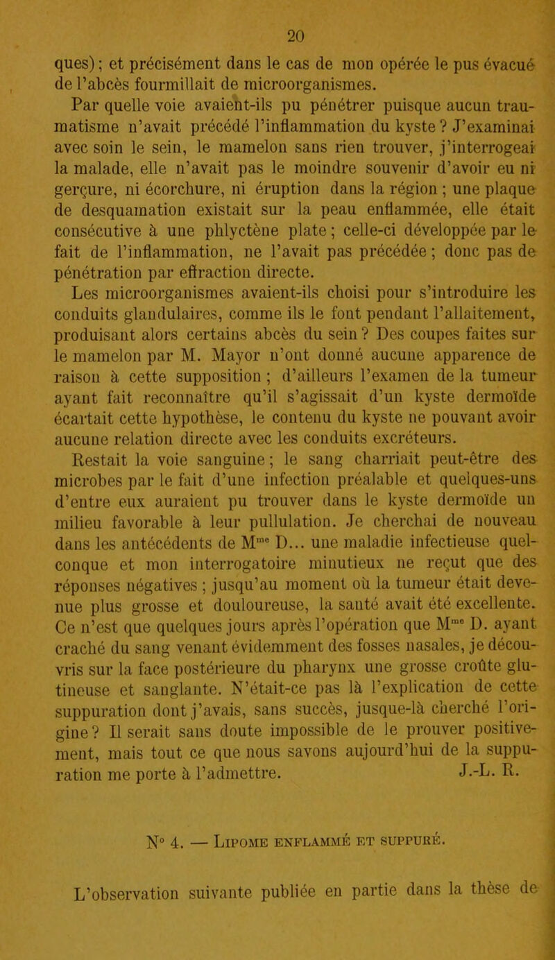 ques) ; et précisément dans le cas de mon opérée le pus évacué de l’abcès fourmillait de microorganismes. Par quelle voie avaient-ils pu pénétrer puisque aucun trau- matisme n’avait précédé l’inflammation du kyste ? J’examinai avec soin le sein, le mamelon sans rien trouver, j’interrogeai la malade, elle n’avait pas le moindre souvenir d’avoir eu ni gerçure, ni écorchure, ni éruption dans la région ; une plaque de desquamation existait sur la peau enflammée, elle était consécutive à une phlyctène plate ; celle-ci développée par le- fait de l’inflammation, ne l’avait pas précédée ; donc pas de pénétration par effraction directe. Les microorganismes avaient-ils choisi pour s’introduire les conduits glandulaires, comme ils le fout pendant l’allaitement, produisant alors certains abcès du sein ? Des coupes faites sur le mamelon par M. Mayor n’ont donné aucune apparence de raison à cette supposition ; d’ailleurs l’examen de la tumeur ayant fait reconnaître qu’il s’agissait d’un kyste dermoïde écartait cette hypothèse, le contenu du kyste ne pouvant avoir aucune relation directe avec les conduits excréteurs. Restait la voie sanguine ; le sang charriait peut-être des microbes par le fait d’une infection préalable et quelques-uns d’entre eux auraient pu trouver dans le kyste dermoïde un milieu favorable à leur pullulation. Je cherchai de nouveau dans les antécédents de Mœe D... une maladie infectieuse quel- conque et mon interrogatoire minutieux 11e reçut que des réponses négatives ; jusqu’au moment où la tumeur était deve- nue plus grosse et douloureuse, la santé avait été excellente. Ce n’est que quelques jours après l’opération que Mme D. ayant craché du sang venant évidemment des fosses nasales, je décou- vris sur la face postérieure du pharynx une grosse croûte glu- tineuse et sanglante. N’était-ce pas là l’explication de cette suppuration dont j’avais, sans succès, jusque-là cherché l’ori- gine? Il serait sans doute impossible de le prouver positive- ment, mais tout ce que nous savons aujourd’hui de la suppu- ration me porte à l’admettre. J.-L. R. N° 4. — Lipome enflammé et suppuré. L’observation suivante publiée en partie dans la thèse de