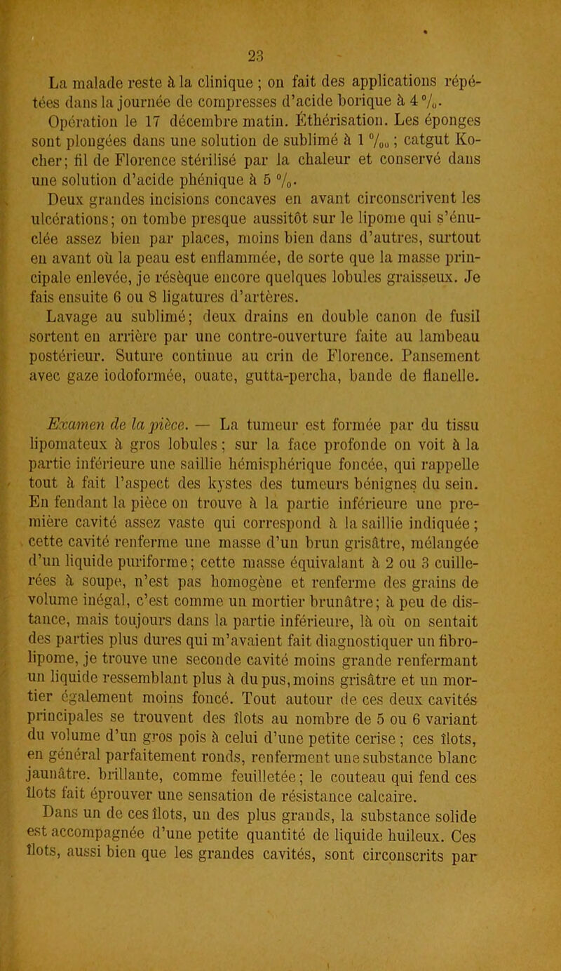 La malade reste à la clinique ; on fait des applications répé- tées dans la journée de compresses d’acide borique à 4%. Opération le 17 décembre matin. Éthérisation. Les éponges sont plongées dans une solution de sublimé à 1 %„ ; catgut Ko- cher; fil de Florence stérilisé par la chaleur et conservé dans une solution d’acide phénique à 5 %. Deux grandes incisions concaves en avant circonscrivent les ulcérations; on tombe presque aussitôt sur le lipome qui s’énu- clée assez bien par places, moins bien dans d’autres, surtout en avant où la peau est enflammée, de sorte que la masse prin- cipale enlevée, je résèque encore quelques lobules graisseux. Je fais ensuite 6 ou 8 ligatures d’artères. Lavage au sublimé; deux drains en double canon de fusil sortent en arrière par une contre-ouverture faite au lambeau postérieur. Suture continue au crin de Florence. Pansement avec gaze iodoformée, ouate, gutta-percha, bande de flanelle. Examen de la pièce. — La tumeur est formée par du tissu lipomateux à gros lobules ; sur la face profonde on voit à la partie inférieure une saillie hémisphérique foncée, qui rappelle - tout à fait l’aspect des kystes des tumeurs bénignes du sein. En fendant la pièce on trouve à la partie inférieure une pre- mière cavité assez vaste qui correspond à la saillie indiquée; cette cavité renferme une masse d’un brun grisâtre, mélangée d’un liquide puriforme ; cette masse équivalant à 2 ou 3 cuille- rées à soupe, n’est pas homogène et renferme des grains de volume inégal, c’est comme un mortier brunâtre; à peu de dis- tance, mais toujours dans la partie inférieure, lâ où on sentait des parties plus dures qui m’avaient fait diagnostiquer un fibro- lipome, je trouve une seconde cavité moins grande renfermant un liquide ressemblant plus à du pus, moins grisâtre et un mor- tier également moins foncé. Tout autour de ces deux cavités principales se trouvent des îlots au nombre de 5 ou 6 variant du volume d’un gros pois à celui d’une petite cerise ; ces îlots, en général parfaitement ronds, renferment une substance blanc jaunâtre, brillante, comme feuilletée; le couteau qui fend ces îlots fait éprouver une sensation de résistance calcaire. Dans un de ces îlots, un des plus grands, la substance solide est accompagnée d’une petite quantité de liquide huileux. Ces îlots, aussi bien que les grandes cavités, sont circonscrits par