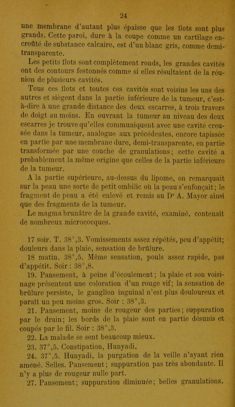 une membrane d’autant plus épaisse que les îlots sont plus grands. Cette paroi, dure à la coupe comme un cartilage en- croûté de substance calcaire, est d’un blanc gris, comme demi- transparente. Les petits îlots sont complètement ronds, les grandes cavités ont des contours festonnés comme si elles résultaient de la réu- nion de plusieurs cavités. Tous ces îlots et toutes ces cavités sont voisins les uns des autres et siègent dans la partie inférieure de la tumeur, c’est- à-dire à une grande distance des deux escarres, à trois travers de doigt au moins. En ouvrant la tumeur au niveau des deux escarres je trouve qu’elles communiquent avec une cavité creu- sée dans la tumeur, analogue aux précédentes, encore tapissée en partie par une membrane dure, demi-transparente, en partie transformée par une couche de granulations; cette cavité a probablement la même origine que celles de la partie inférieure de la tumeur. A la partie supérieure, au-dessus du lipome, on remarquait sur la peau une sorte de petit ombilic où la peau s’enfonçait; le fragment de peau a été enlevé et remis au Dr A. Mayor ainsi que des fragments de la tumeur. Le magma brunâtre de la grande cavité, examiné, contenait de nombreux micrococques. 17 soir. T. 38°,3. Vomissements assez répétés, peu d’appétit; douleurs dans la plaie, sensation de brûlure. 18 matin. 38°,5. Même sensation, pouls assez rapide, pas d’appétit. Soir : 38°,8. 19. Pansement, à peine d’écoulement; la plaie et son voisi- nage présentent une coloration d’un rouge vif; la sensation de brûlure persiste, le ganglion inguinal n’est plus douloureux et paraît un peu moins gros. Soir : 38°,3. 21. Pansement, moins de rougeur des parties; suppuration par le drain; les bords de la plaie sont en partie désunis et coupés par le fil. Soir : 38°,3. 22. La malade se sent beaucoup mieux. 23. 37°,5. Constipation, Hunyadi, 24. 37°,5. Hunyadi, la purgation de la veille n’ayant rien amené. Selles. Pansement; suppuration pas très abondante. Il n’y a plus de rougeur nulle part. 27. Pansement; suppuration diminuée; belles granulations.
