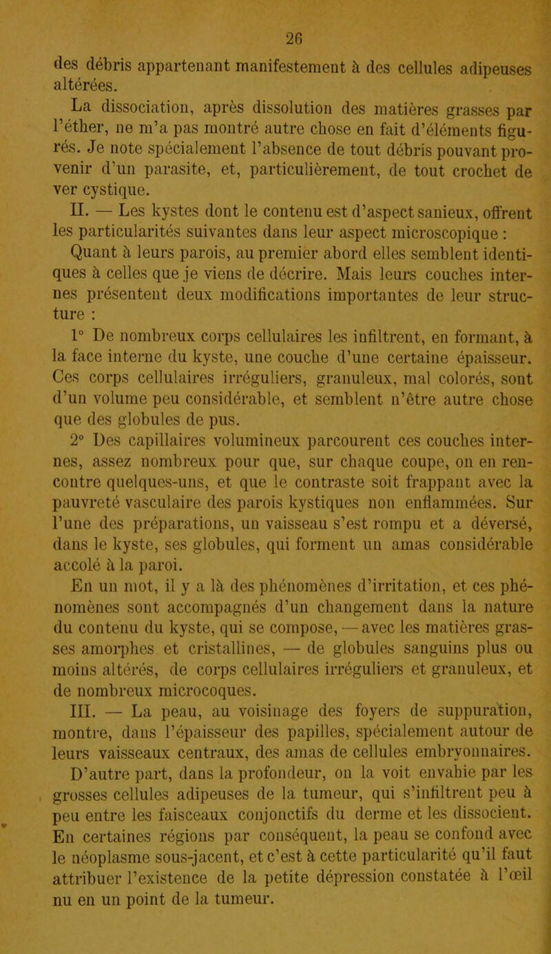 des débris appartenant manifestement à des cellules adipeuses altérées. La dissociation, après dissolution des matières grasses par l’éther, ne m’a pas montré autre chose en fait d’éléments figu- rés. Je note spécialement l’absence de tout débris pouvant pro- venir d’un parasite, et, particulièrement, de tout crochet de ver cystique. II. — Les kystes dont le contenu est d’aspect sanieux, offrent les particularités suivantes dans leur aspect microscopique : Quant à leurs parois, au premier abord elles semblent identi- ques à celles que je viens de décrire. Mais leurs couches inter- nes présentent deux modifications importantes de leur struc- ture : 1° De nombreux corps cellulaires les infiltrent, en formant, à la face interne du kyste, une couche d’une certaine épaisseur. Ces corps cellulaires irréguliers, granuleux, mal colorés, sont d’un volume peu considérable, et semblent n’être autre chose que des globules de pus. 2° Des capillaires volumineux parcourent ces couches inter- nes, assez nombreux pour que, sur chaque coupe, on en ren- contre quelques-uns, et que le contraste soit frappant avec la pauvreté vasculaire des parois kystiques non enflammées. Sur l’une des préparations, un vaisseau s’est rompu et a déversé, dans le kyste, ses globules, qui forment un amas considérable accolé à la paroi. En un mot, il y a là des phénomènes d’irritation, et ces phé- nomènes sont accompagnés d’un changement dans la nature du contenu du kyste, qui se compose, — avec les matières gras- ses amorphes et cristallines, — de globules sanguins plus ou moins altérés, de corps cellulaires irréguliers et granuleux, et de nombreux microcoques. III. — La peau, au voisinage des foyers de suppuration, montre, dans l’épaisseur des papilles, spécialement autour de leurs vaisseaux centraux, des amas de cellules embryonnaires. D’autre part, dans la profondeur, on la voit envahie par les grosses cellules adipeuses de la tumeur, qui s’infiltrent peu à peu entre les faisceaux conjonctifs du derme et les dissocient. En certaines régions par conséquent, la peau se confond avec le néoplasme sous-jacent, et c’est à cette particularité qu’il faut attribuer l’existence de la petite dépression constatée à l’œil nu en un point de la tumeur.