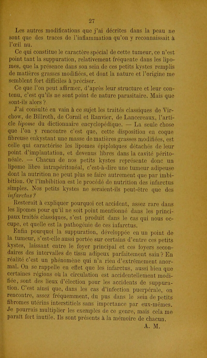 Les autres modifications que j’ai décrites dans la peau ne sont que des traces de l’inflammation qu’on y reconnaissait à l’œil nu. Ce qui constitue le caractère spécial de cette tumeur, ce n’est point tant la suppuration, relativement fréquente dans les lipo- mes, que la présence dans son sein de ces petits kystes remplis de matières grasses modifiées, et dont la nature et l’origine me semblent fort difficiles à préciser. Ce que l’on peut affirmer, d’après leur structure et leur con- tenu, c’est qu’ils ne sont point de nature parasitaire. Mais que sont-ils alors ? J’ai consulté en vain à ce sujet les traités classiques de Vir- chow, de Billroth, de Cornil et Ranvier, de Lancereaux, l’arti- cle lipome du dictionnaire encyclopédique. — La seule chose que l’on y rencontre c’est que, cette disposition en coque fibreuse enkystant une masse de matières grasses modifiées, est celle qui caractérise les lipomes épiploïques détachés de leur point d’implantation, et devenus libres dans la cavité périto- néale. — Chacun de nos petits kystes représente donc un lipome libre intrapéritonéal, c’est-à-dire une tumeur adipeuse dont la nutrition ne peut plus se faire autrement que par imbi- bition. Or l’imbibition est le procédé de nutrition des infarctus simples. Nos petits kystes ne seraient-ils peut-être que des infarctus ? Resterait à expliquer pourquoi cet accident, assez rare dans les lipomes pour qu’il ne soit point mentionné dans les princi- paux traités classiques, s’est produit dans le cas qui nous oc- cupe, et quelle est la pathogénie de ces infarctus. Enfin pourquoi la suppuration, développée en un point de la tumeur, s’est-elle aussi portée sur certains d’entre ces petits kystes, laissant entre le foyer principal et ces foyers secon- daires des intervalles de tissu adipeux parfaitement sain? En réalité c est un phénomène qui n’a rien d’extrêmement anor- mal. On se rappelle en effet que les infarctus, aussi bien que certaines régions où la circulation est accidentellement modi- fiée, sont des lieux d’élection pour les accidents de suppura- tion. C’est ainsi que, dans les cas d’infection puerpérale, on rencontre, assez fréquemment, du pus dans le sein de petits fibromes utérins interstitiels sans importance par eux-mêmes. Je pourrais multiplier les exemples de ce genre, mais cela me paraît fort inutile. Ils sont présents à la mémoire de chacun. A. M.