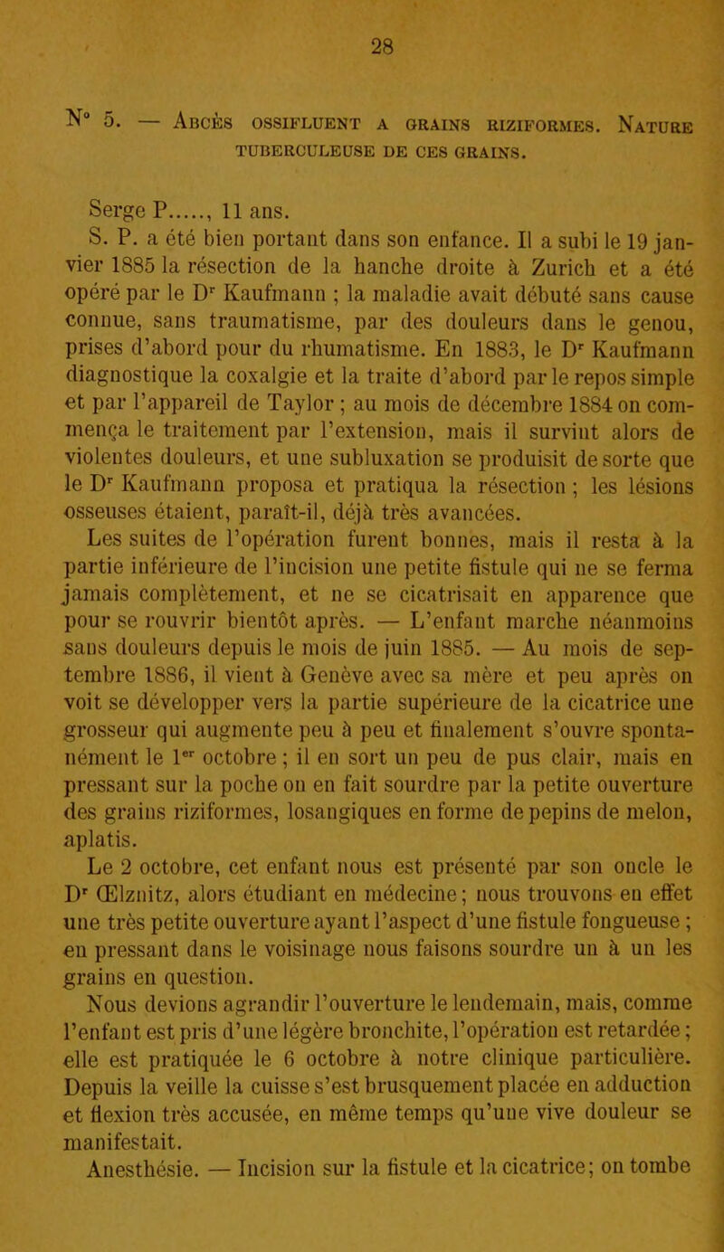 5. — Abcès ossifluent a grains riziformes. Nature TUBERCULEUSE DE CES GRAINS. Serge P , 11 ans. S. P. a été bien portant dans son enfance. Il a subi le 19 jan- vier 1885 la résection de la hanche droite à Zurich et a été opéré par le Dr Kaufmann ; la maladie avait débuté sans cause connue, sans traumatisme, par des douleurs dans le genou, prises d’abord pour du rhumatisme. En 1883, le Dr Kaufmann diagnostique la coxalgie et la traite d’abord par le repos simple et par l’appareil de Taylor ; au mois de décembre 1884 on com- mença le traitement par l’extension, mais il survint alors de violentes douleurs, et une subluxation se produisit de sorte que le Dr Kaufmann proposa et pratiqua la résection ; les lésions osseuses étaient, paraît-il, déjà très avancées. Les suites de l’opération furent bonnes, mais il resta à la partie inférieure de l’incision une petite fistule qui ne se ferma jamais complètement, et ne se cicatrisait en apparence que pour se rouvrir bientôt après. — L’enfant marche néanmoins sans douleurs depuis le mois de juin 1885. — Au mois de sep- tembre 1886, il vient à Genève avec sa mère et peu après on voit se développer vers la partie supérieure de la cicatrice une grosseur qui augmente peu à peu et finalement s’ouvre sponta- nément le 1er octobre ; il en sort un peu de pus clair, mais en pressant sur la poche on en fait sourdre par la petite ouverture des grains riziformes, losangiques en forme de pépins de melon, aplatis. Le 2 octobre, cet enfant nous est présenté par son oncle le Dr Œlznitz, alors étudiant en médecine; nous trouvons en effet une très petite ouverture ayant l’aspect d’une fistule fongueuse ; en pressant dans le voisinage nous faisons sourdre un à un les grains en question. Nous devions agrandir l’ouverture le lendemain, mais, comme l’enfant est pris d’une légère bronchite, l’opération est retardée ; elle est pratiquée le 6 octobre à notre clinique particulière. Depuis la veille la cuisse s’est brusquement placée en adduction et flexion très accusée, en même temps qu’uue vive douleur se manifestait. Anesthésie. — Incision sur la fistule et la cicatrice; on tombe