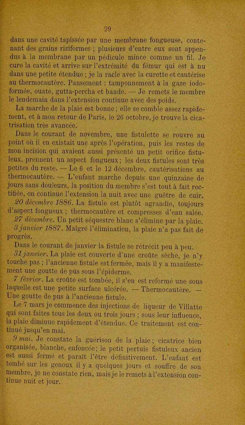 dans une cavité tapissée par une membrane fongueuse, conte- nant des grains riziformes ; plusieurs d’entre eux sont appen- dus il la membrane par un pédicule mince comme un fil. Je- cure la cavité et arrive sur l’extrémité du fémur qui est à nu dans une petite étendue ; je la racle avec la curette et cautérise au thermocautère. Pansement : tamponnement à la gaze iodo- fonnée, ouate, gutta-percha et bande. — Je remets le membre le lendemain dans l’extension continue avec des poids. La marche de la plaie est bonne ; elle se comble assez rapide- ment, et à mon retour de Paris, le 26 octobre, je trouve la cica- trisation très avancée. Dans le courant de novembre, une fistulette se rouvre au point où il en existait une après l’opération, puis les restes de mon incision qui avaient aussi présenté un petit orifice fistu- leux, prennent un aspect fongueux; les deux fistules sont très petites du reste. — Le 6 et le 12 décembre, cautérisations au thermocautère. — L’enfant marche depuis une quinzaine de jours sans douleurs, la position du membre s’est tout il fait rec- tifiée, on continue l’extension la nuit avec une guêtre de cuir. 20 décembre 1886. La fistule est plutôt agrandie, toujours d’aspect fongueux ; thermocautère et compresses d’eau salée. 27 décembre. Un petit séquestre blanc s’élimine par la plaie. 3janvier 1887. Malgré l’élimination, la plaie n’a pas fait de progrès. Dans le courant de janvier la fistule se rétrécit peu h peu. 31 janvier. La plaie est couverte d’une croûte sèche, je n’y touche pas ; l’ancienne fistule est fermée, mais il y a manifeste- ment une goutte de pus sous l’épiderme. , 7 février. La croûte est tombée, il s’en est reformé une sous laquelle est une petite surface ulcérée. — Thermocautère. — Une goutte de pus à l’ancienne fistule. Le 7 mars je commence des injections de liqueur de Villatte qui sont faites tous les deux ou trois jours ; sous leur influence, la plaie diminue rapidement d’étendue. Ce traitement est con- tinué jusqu’en mai. 9 mai. Je constate la guérison de la plaie ; cicatrice bien organisée, blanche, enfoncée; le petit pertuis fistuleux ancien est aussi fermé et paraît l’être définitivement. L’enfant est . tombé sur les genoux il y a quelques jours et souffre de son membre, je ne constate rien, mais je le remets àl’extension con- tinue nuit et jour.