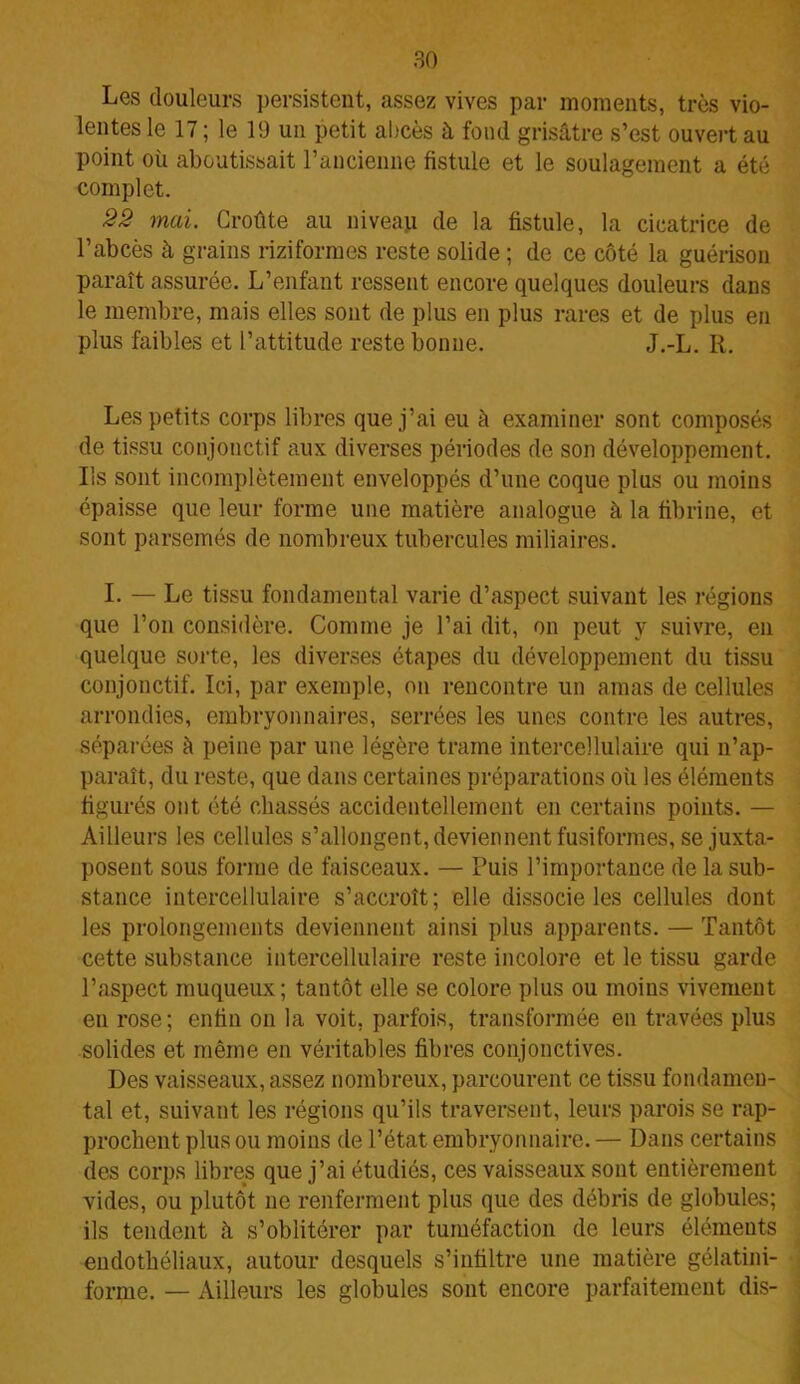 Les douleurs persistent, assez vives par moments, très vio- lentes le 17 ; le 19 un petit abcès à fond grisâtre s’est ouvert au point où aboutissait l’ancienne fistule et le soulagement a été complet. 22 mai. Croûte au niveaji de la fistule, la cicatrice de l’abcès à grains riziformes reste solide ; de ce côté la guérison paraît assurée. L’enfant ressent encore quelques douleurs dans le membre, mais elles sont de plus en plus rares et de plus en plus faibles et l’attitude reste bonne. J.-L. R. Les petits corps libres que j’ai eu à examiner sont composés de tissu conjonctif aux diverses périodes de son développement. Ils sont incomplètement enveloppés d’une coque plus ou moins épaisse que leur forme une matière analogue à la fibrine, et sont parsemés de nombreux tubercules miliaires. I. — Le tissu fondamental varie d’aspect suivant les régions que l’on considère. Comme je l’ai dit, on peut y suivre, en quelque sorte, les diverses étapes du développement du tissu conjonctif. Ici, par exemple, on rencontre un amas de cellules arrondies, embryonnaires, serrées les unes contre les autres, séparées à peine par une légère trame intercellulaire qui n’ap- paraît, du reste, que dans certaines préparations où les éléments figurés ont été chassés accidentellement en certains points. — Ailleurs les cellules s’allongent, deviennent fusiformes, se juxta- posent sous forme de faisceaux. — Puis l’importance de la sub- stance intercellulaire s’accroît; elle dissocie les cellules dont les prolongements deviennent ainsi plus apparents. — Tantôt cette substance intercellulaire reste incolore et le tissu garde l’aspect muqueux; tantôt elle se colore plus ou moins vivement en rose; enfin on la voit, parfois, transformée en travées plus solides et même en véritables fibres conjonctives. Des vaisseaux, assez nombreux, parcourent ce tissu fondamen- tal et, suivant les régions qu’ils traversent, leurs parois se rap- prochent plus ou moins de l’état embryonnaire. — Dans certains des corps libres que j’ai étudiés, ces vaisseaux sont entièrement vides, ou plutôt ne renferment plus que des débris de globules; ils tendent à s’oblitérer par tuméfaction de leurs éléments endothéliaux, autour desquels s’infiltre une matière gélatini- forme. — Ailleurs les globules sont encore parfaitement dis-