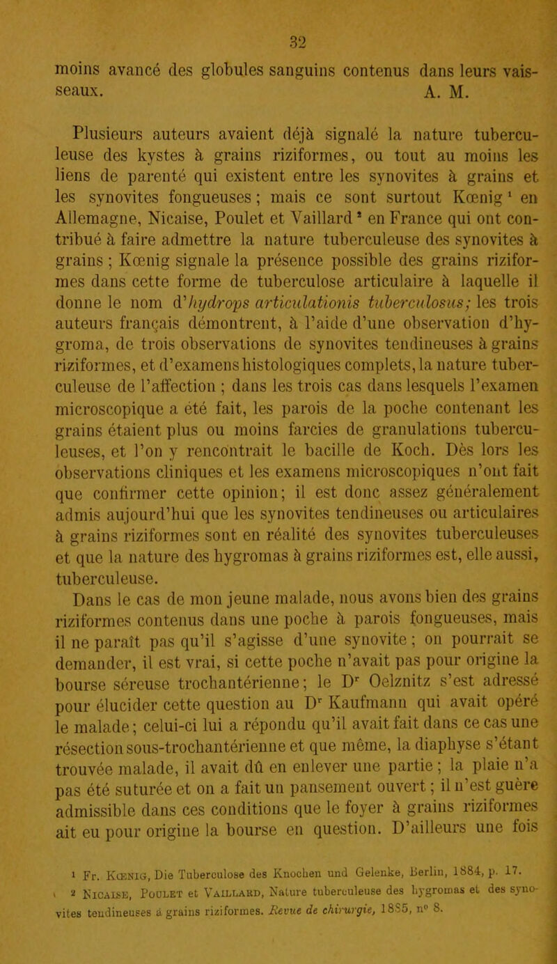 moins avancé des globules sanguins contenus dans leurs vais- seaux. A. M. Plusieurs auteurs avaient déjà signalé la nature tubercu- leuse des kystes à grains riziformes, ou tout au moins les liens de parenté qui existent entre les synovites à grains et les synovites fongueuses ; mais ce sont surtout Kœnig1 en Allemagne, Nicaise, Poulet et Vaillard * en France qui ont con- tribué à faire admettre la nature tuberculeuse des synovites à grains ; Kœnig signale la présence possible des grains rizifor- mes dans cette forme de tuberculose articulaire à laquelle il donne le nom d'Iiydrops articidationis tuberculosus; les trois auteurs français démontrent, à l’aide d’une observation d’hy- groma, de trois observations de synovites tendineuses à grains riziformes, et d’examens histologiques complets, la nature tuber- culeuse de l’affection ; dans les trois cas dans lesquels l’examen microscopique a été fait, les parois de la poche contenant les grains étaient plus ou moins farcies de granulations tubercu- leuses, et l’on y rencontrait le bacille de Koch. Dès lors les observations cliniques et les examens microscopiques n’ont fait que confirmer cette opinion; il est donc assez généralement admis aujourd’hui que les synovites tendineuses ou articulaires à grains riziformes sont en réalité des synovites tuberculeuses et que la nature des hygromas à grains riziformes est, elle aussi, tuberculeuse. Dans le cas de mon jeune malade, nous avons bien des grains riziformes contenus dans une poche à parois fongueuses, mais il ne paraît pas qu’il s’agisse d’une synovite ; on pourrait se demander, il est vrai, si cette poche n’avait pas pour origine la bourse séreuse trochantérienne ; le Dr Oelznitz s’est adressé pour élucider cette question au Dr Kaufmann qui avait opéré le malade ; celui-ci lui a répondu qu’il avait fait dans ce cas une résectionsous-trochantérienne et que même, la diaphyse s’étant trouvée malade, il avait dû en enlever une partie ; la plaie n’a pas été suturée et on a fait un pansement ouvert ; il n’est guère admissible dans ces conditions que le foyer à grains riziformes ait eu pour origine la bourse en question. D’ailleurs une lois 1 Fr. Kœnig, Die Tuberculose des Knochen und Gelenke, Berlin, 1884, p. 17. , 2 Nicaise, Poulet et Vaillakd, Nature tuberculeuse des hygromas et des syno- vites tendineuses à grains riziformes. Aevue de chirurgie, 1885, n° 8.