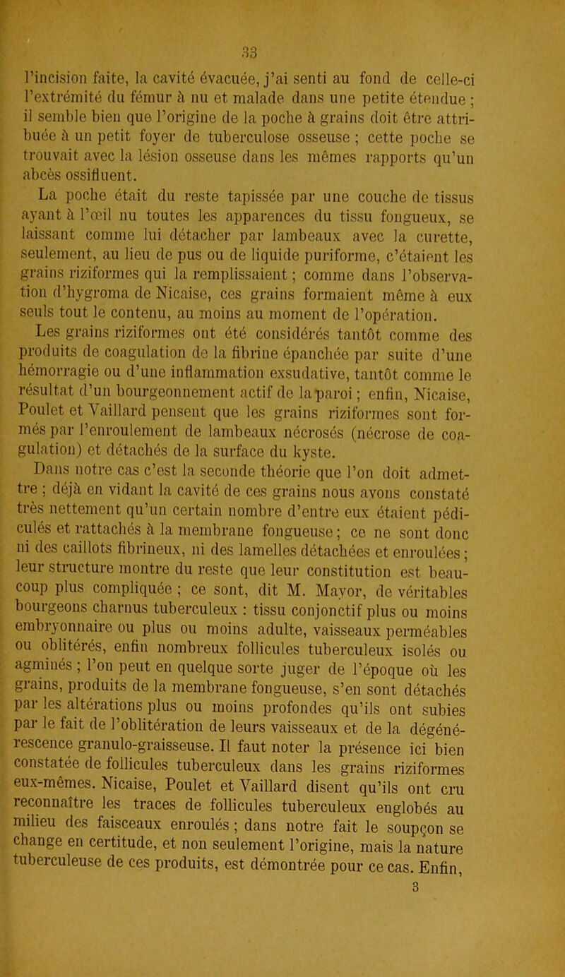 l’incision faite, la cavité évacuée, j’ai senti au fond de celle-ci l’extrémité du fémur à nu et malade dans une petite étendue ; il semble bien que l’origine de la poche à grains doit être attri- buée à un petit foyer de tuberculose osseuse ; cette poche se trouvait avec la lésion osseuse dans les mômes rapports qu’un abcès ossifiuent. La poche était du reste tapissée par une couche de tissus ayant h l’œil nu toutes les apparences du tissu fongueux, se laissant comme lui détacher par lambeaux avec la curette, seulement, au lieu de pus ou de liquide puriforme, c’étaient les grains riziformes qui la remplissaient ; comme dans l’observa- tion d’hygroma de Nicaise, ces grains formaient même à eux seuls tout le contenu, au moins au moment de l’opération. Les grains riziformes ont été considérés tantôt comme des produits de coagulation de la fibrine épanchée par suite d’une hémorragie ou d’une inflammation exsudative, tantôt comme le résultat d’un bourgeonnement actif de la paroi ; enfin, Nicaise, Poulet et Vaillard pensent que les grains riziformes sont for- més par l’enroulement de lambeaux nécrosés (nécrose de coa- gulation) et détachés de la surface du kyste. Dans notre cas c’est la seconde théorie que l’on doit admet- tre ; déjà en vidant la cavité de ces grains nous avons constaté très nettement qu’un certain nombre d’entre eux étaient pédi- culés et rattachés à la membrane fongueuse; ce ne sont donc ni des caillots fibrineux, ni des lamelles détachées et enroulées ; leur structure montre du reste que leur constitution est beau- coup plus compliquée ; ce sont, dit M. Mayor, de véritables bourgeons charnus tuberculeux : tissu conjonctif plus ou moins embryonnaire ou plus ou moins adulte, vaisseaux perméables ou oblitérés, enfin nombreux follicules tuberculeux isolés ou agminés ; l’on peut en quelque sorte juger de l’époque où les grains, produits de la membrane fongueuse, s’en sont détachés par les altérations plus ou moins profondes qu’ils ont subies par le fait de l’oblitération de leurs vaisseaux et de la dégéné- rescence granulo-graisseuse. Il faut noter la présence ici bien constatée de follicules tuberculeux dans les grains riziformes eux-mêmes. Nicaise, Poulet et Vaillard disent qu’ils ont cru reconnaître les traces de follicules tuberculeux englobés au milieu des faisceaux enroulés ; dans notre fait le soupçon se change en certitude, et non seulement l’origine, mais la nature tuberculeuse de ces produits, est démontrée pour ce cas. Enfin, 3