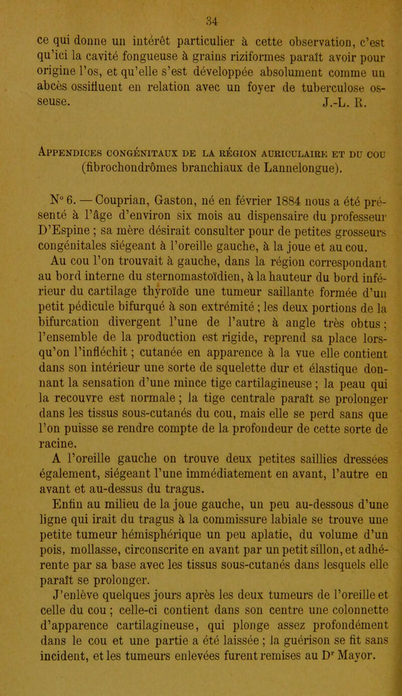 ce qui donne un intérêt particulier à cette observation, c’est qu’ici la cavité fongueuse à grains riziformes paraît avoir pour origine l’os, et qu’elle s’est développée absolument comme un abcès ossiliuent en relation avec un foyer de tuberculose os- seuse. J.-L. R. Appendices congénitaux de la région auriculaire et du cou (fibrochondrômes branchiaux de Lannelongue). N° 6. — Couprian, Gaston, né en février 1884 nous a été pré- senté à l’âge d’environ six mois au dispensaire du professeur D’Espine ; sa mère désirait consulter pour de petites grosseurs congénitales siégeant à l’oreille gauche, à la joue et au cou. Au cou l’on trouvait à gauche, dans la région correspondant au bord interne du sternomastoïdien, à la hauteur du bord infé- rieur du cartilage thyroïde une tumeur saillante formée d’un petit pédicule bifurqué à son extrémité ; les deux portions de la bifurcation divergent l’une de l’autre à angle très obtus ; l’ensemble de la production est rigide, reprend sa place lors- qu’on l’infléchit ; cutanée en apparence à la vue elle contient dans son intérieur une sorte de squelette dur et élastique don- nant la sensation d’une mince tige cartilagineuse ; la peau qui la recouvre est normale ; la tige centrale paraît se prolonger dans les tissus sous-cutanés du cou, mais elle se perd sans que l’on puisse se rendre compte de la profondeur de cette sorte de racine. A l’oreille gauche on trouve deux petites saillies dressées également, siégeant l’une immédiatement en avant, l’autre en avant et au-dessus du tragus. Enfin au milieu de la joue gauche, un peu au-dessous d’une ligne qui irait du tragus à la commissure labiale se trouve une petite tumeur hémisphérique un peu aplatie, du volume d’un pois, mollasse, circonscrite en avant par un petit sillon, et adhé- rente par sa base avec les tissus sous-cutanés dans lesquels elle paraît se prolonger. J’enlève quelques jours après les deux tumeurs de l’oreille et celle du cou ; celle-ci contient dans son centre une colonnette d’apparence cartilagineuse, qui plonge assez profondément dans le cou et une partie a été laissée ; la guérison se fit sans incident, et les tumeurs enlevées furent remises au Dr Mayor.