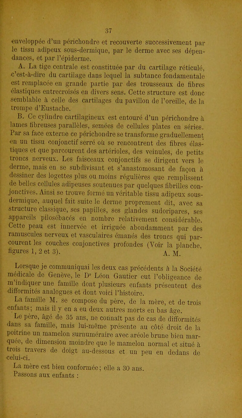 enveloppée d’un périchondre et recouverte successivement par le tissu adipeux sous-dermique, par le derme avec ses dépen- dances, et par l’épiderme. A. La tige centrale est constituée par du cartilage réticulé, c’est-à-dire du cartilage dans lequel la subtance fondamentale est remplacée en grande partie par des trousseaux de fibres élastiques entrecroisés en divers sens. Cette structure est donc semblable à celle des cartilages du pavillon de l’oreille, de la trompe d’Eustache. B. Ce cylindre cartilagineux est entouré d’un périchondre à lames fibreuses parallèles, semées de cellules plates en séries. Par sa face externe ce périchondre se transforme graduellement en un tissu conjonctif serré où se rencontrent des fibres élas- tiques et que parcourent des artérioles, des veinules, de petits troncs nerveux. Les faisceaux conjonctifs se dirigent vers le derme, mais en se subdivisant et s’anastomosant de façon à dessiner des logettes plus ou moins régulières que remplissent de belles cellules adipeuses soutenues par quelques fibrilles con- jonctives. Ainsi se trouve formé un véritable tissu adipeux sous- dermique, auquel fait suite le derme proprement dit, avec sa structure classique, ses papilles, ses glandes sudoripares, ses appareils pilosébacés en nombre relativement considérable. Cette peau est innervée et irriguée abondamment par des ramuscules nerveux et vasculaires émanés des troncs qui par- courent les couches conjonctives profondes (Voir la planche figures 1, 2 et 3). A. M. Lorsque je communiquai les deux cas précédents â la Société médicale de Genève, le D1 Léon Gautier eut l’obligeance de m’indiquer une famille dont plusieurs enfants présentent des difformités analogues et dont voici l’histoire. La famille M. se compose du père, de la mère, et de trois enfants; mais il y en a eu deux autres morts en bas âge. Le père, âgé de 35 ans, ne connaît pas de cas de difformités dans sa famille, mais lui-même présente au côté droit de la poitrine un mamelon surnuméraire avec aréole brune bien mar- quée, de dimension moindre que le mamelon normal et situé à trois travers de doigt au-dessous et un peu en dedans de celui-ci. La mère est bien conformée ; elle a 30 ans. Passons aux enfants :