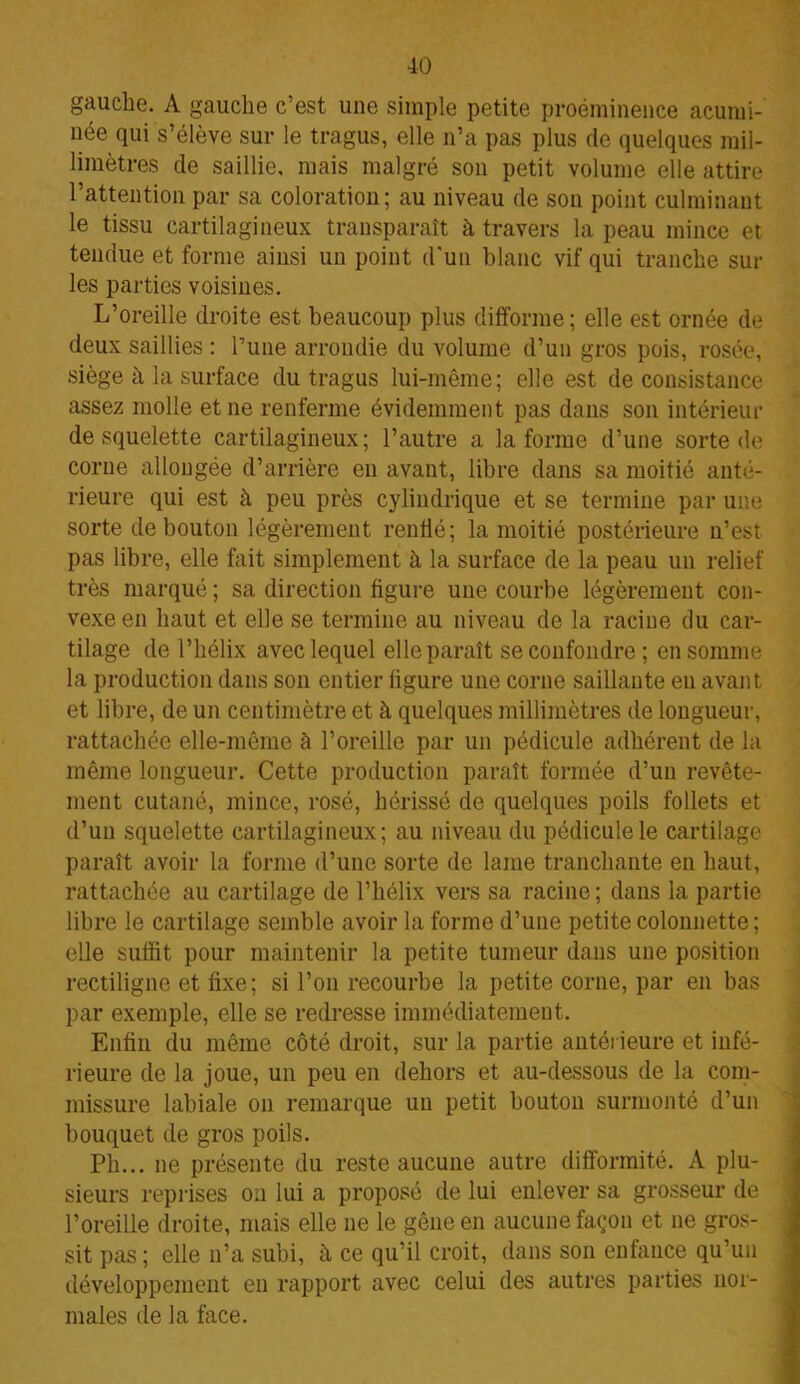 gauche. A gauche c’est une simple petite proéminence acumi- née qui s’élève sur le tragus, elle n’a pas plus de quelques mil- limètres de saillie, mais malgré son petit volume elle attire l’attention par sa coloration; au niveau de son point culminant le tissu cartilagineux transparaît à travers la peau mince et tendue et forme ainsi un point d'un blanc vif qui tranche sur les parties voisines. L’oreille droite est beaucoup plus difforme; elle est ornée de deux saillies : l’une arrondie du volume d’un gros pois, rosée, siège à la surface du tragus lui-même; elle est de consistance assez molle et ne renferme évidemment pas dans son intérieur de squelette cartilagineux; l’autre a la forme d’une sorte de corne allongée d’arrière en avant, libre dans sa moitié anté- rieure qui est à peu près cylindrique et se termine par une sorte de bouton légèrement renflé; la moitié postérieure n’est pas libre, elle fait simplement à la surface de la peau un relief très marqué ; sa direction figure une courbe légèrement con- vexe en haut et elle se termine au niveau de la racine du car- tilage de l’hélix avec lequel elle paraît se confondre ; en somme la production dans son entier figure une corne saillante en avant et libre, de un centimètre et à quelques millimètres de longueur, rattachée elle-même à l’oreille par un pédicule adhérent de la même longueur. Cette production paraît formée d’un revête- ment cutané, mince, rosé, hérissé de quelques poils follets et d’un squelette cartilagineux; au niveau du pédicule le cartilage paraît avoir la forme d’une sorte de lame tranchante en haut, rattachée au cartilage de l’hélix vers sa racine; dans la partie libre le cartilage semble avoir la forme d’une petite colonnette ; elle suffit pour maintenir la petite tumeur dans une position rectiligne et fixe; si l’on recourbe la petite corne, par en bas par exemple, elle se redresse immédiatement. Enfin du même côté droit, sur la partie antérieure et infé- rieure de la joue, un peu en dehors et au-dessous de la com- missure labiale on remarque un petit bouton surmonté d’un bouquet de gros poils. Ph... ne présente du reste aucune autre difformité. A plu- sieurs reprises on lui a proposé de lui enlever sa grosseur de l’oreille droite, mais elle ne le gêne en aucune façon et ne gros- sit pas; elle n’a subi, à ce qu’il croit, dans son enfance qu’un développement en rapport avec celui des autres parties nor- males de la face.