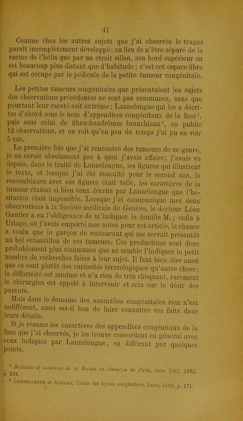 Comme chez les autres sujets que j’ai observés le tragus paraît incomplètement développé; au lieu de n’être séparé de la racine de l’hélix que par un étroit sillon, son bord supérieur en est beaucoup plus distant .que d’habitude ; c’est cet espace libre qui est occupé par le pédicule de la petite tumeur congénitale. Les petites tumeurs congénitales que présentaient les sujets des observations précédentes ne sont pas communes, sans que pourtant leur rareté soit extrême; Lannelongue qui les a décri- tes d’abord sous le nom d’appendices congénitaux do la face', puis sous celui de fibrochondrômes branchiaux-, en publie 12 observations, et on voit qu’en peu de temps j’ai pu en voir 5 cas. La première fois que j’ai rencontré des tumeurs de ce genre, je ue savais absolument pas à quoi j’avais affaire; j’avais vu depuis, dans le traité de Lannelongue, les figures qui illustrent le texte, et lorsque j’ai été consulté pour le second cas, la ressemblance avec ces figures était telle, les caractères de la tumeur étaient si bien ceux décrits par Launélongue que l’hé- sitation était impossible. Lorsque j’ai communiqué mes deux observations à la Société médicale de Genève, le docteur Léon Gautier a eu l’obligeance de m’indiquer la famille M. ; enfin h Uriage, où j’avais emporté mes notes pour cet article, la chance a voulu que le garçon de restaurant qui me servait présentât un bel échantillon de ces tumeurs. Ces productions sont donc probablement plus communes que ne semble l’indiquer le petit nombre de recherches faites à leur sujet. Il faut bien dire aussi que ce sont plutôt des curiosités tératologiques qu’autre chose; la difformité est minime et n’a rien de très choquant, rarement le chirurgien est appelé à intervenir et cela sur le désir des Mais dans le domaine des anomalies congénitales rien n’est indifférent, aussi est-il bon de faire connaître ces faits dans leurs détails. Si je résume les caractères des appendices congénitaux de la lace que j’ai observés, je les trouve concordant en général avec ceux indiqués par Lannelongue, en différant par quelques parents. : chirurgie de Paris, tome VIII, 1882, :vsles congénitaux, Paris, 1886, p. 171. p. 234. 2 Lasnelosgce et Achard, Traite .les kvsles