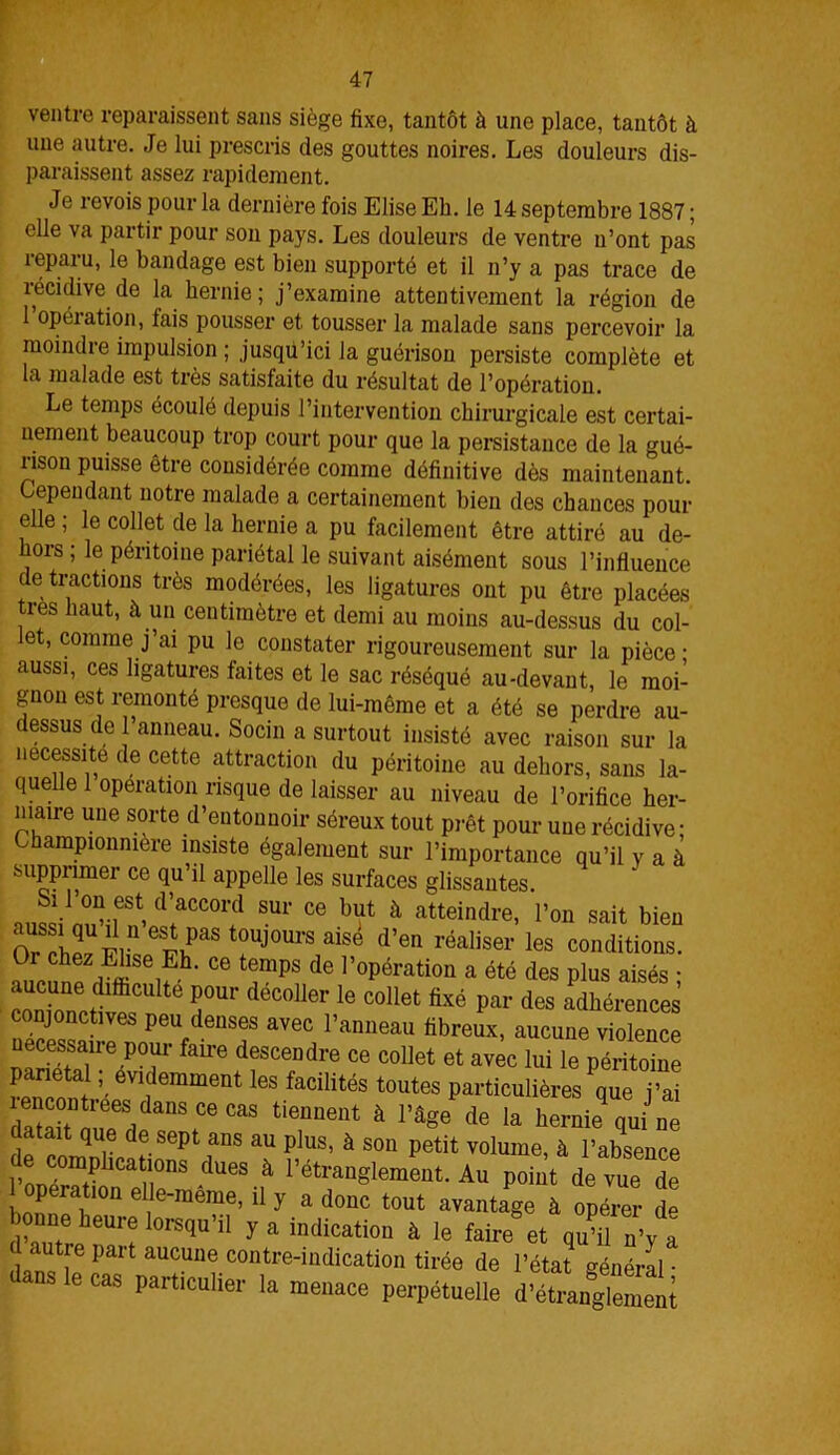 ventre reparaissent sans siège fixe, tantôt à une place, tantôt à une autre. Je lui prescris des gouttes noires. Les douleurs dis- paraissent assez rapidement. Je revois pour la dernière fois Elise Eh. le 14 septembre 1887 ; elle va partir pour son pays. Les douleurs de ventre n’ont pas reparu, le bandage est bien supporté et il n’y a pas trace de récidive de la hernie; j’examine attentivement la région de 1 opération, fais pousser et tousser la malade sans percevoir la moindre impulsion ; jusqu’ici la guérison persiste complète et est très satisfaite du résultat de l’opération. Le temps écoulé depuis l’intervention chirurgicale est certai- nement beaucoup trop court pour que la persistance de la gué- lisou puisse être considérée comme définitive dès maintenant. Cependant notre malade a certainement bien des chances pour elle ; le collet de la hernie a pu facilement être attiré au de- hors; le péritoine pariétal le suivant aisément sous l’influence de tractions très modérées, les ligatures ont pu être placées les haut, à un centimètre et demi au moins au-dessus du col- let, comme j’ai pu le constater rigoureusement sur la pièce- aussi, ces ligatures faites et le sac réséqué au-devant, le moi- gnon est remonté presque de lui-même et a été se perdre au- dessus de l’anneau. Socin a surtout insisté avec raison sur la nécessite de cette attraction du péritoine au dehors, sans la- quelle 1 operation risque de laisser au niveau de l’orifice her- niaire une sorte d’entonnoir séreux tout prêt pour une récidive; hampionmu-e insiste également sur l’importance qu’il y a à supprimer ce qu’il appelle les surfaces glissantes. Si Lon est d’accord sur ce but à atteindre, l’on sait bien O?rhlUFine?nPaSt0UJ0m'SaiSe d’en réaliser les conditions. ^ h iEffiSeiEh' C6 tempS de 1,0Pérati0ü a été des plus aisés ; aucune difficulté pour décoller le collet fixé par des adhérences conjonctives peu denses avec l’anneau fibreux, aucune violence ne^san-e pour faire descendre ce collet et av^c lui le périme P ntn, ’.evidemment ^s facilités toutes particulières que j’ai , m œ CaS tieuueut à l’âge de la hernie qui ne , p qUr df-Sept ans au plus’ à son Petit volume, à l’absence de comphca mas dues à l’étranglement. Au point de vue de 1 opération elle-raeme, il y a donc tout avantage à opérer d» bonne houre lorsqu’il y a indication à le faire* et q^ n’y a autre part aucune contre-indication tirée de l’état général • dans le cas particulier la menace perpétuelle d’^anglemem