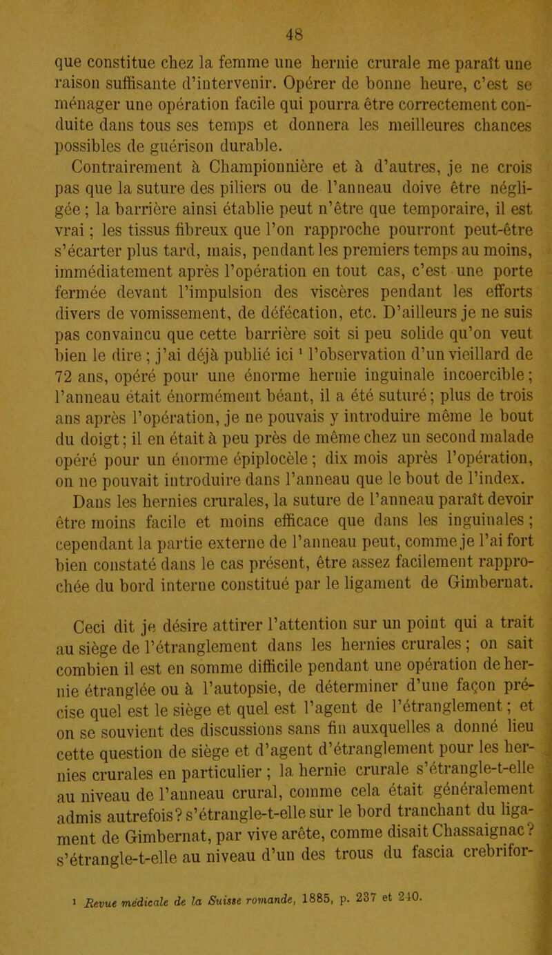 que constitue chez la femme une hernie crurale me paraît une raison suffisante d’intervenir. Opérer de bonne heure, c’est se ménager une opération facile qui pourra être correctement con- duite dans tous ses temps et donnera les meilleures chances possibles de guérison durable. Contrairement à Championnière et à d’autres, je ne crois pas que la suture des piliers ou de l’anneau doive être négli- gée ; la barrière ainsi établie peut n’être que temporaire, il est vrai ; les tissus fibreux que l’on rapproche pourront peut-être s’écarter plus tard, mais, pendant les premiers temps au moins, immédiatement après l’opération en tout cas, c’est une porte fermée devant l’impulsion des viscères pendant les efforts divers de vomissement, de défécation, etc. D’ailleurs je ne suis pas convaincu que cette barrière soit si peu solide qu’on veut bien le dire ; j’ai déjà publié ici1 l’observation d’un vieillard de 72 ans, opéré pour une énorme hernie inguinale incoercible ; l’anneau était énormément béant, il a été suturé; plus de trois ans après l’opération, je ne pouvais y introduire même le bout du doigt ; il en était à peu près de même chez un second malade opéré pour un énorme épiplocèle ; dix mois après l’opération, on ne pouvait introduire dans l’anneau que le bout de l’index. Dans les hernies crurales, la suture de l’anneau paraît devoir être moins facile et moins efficace que dans les inguinales ; cependant la partie externe de l’anneau peut, comme je l’ai fort bien constaté dans le cas présent, être assez facilement rappro- chée du bord interne constitué par le ligament de Gimbernat. Ceci dit je désire attirer l’attention sur un point qui a trait au siège de l’étranglement dans les hernies crurales ; on sait combien il est en somme difficile pendant une opération de her- nie étranglée ou à l’autopsie, de déterminer d’une façon pré- cise quel est le siège et quel est 1 agent de 1 étianglement, et on se souvient des discussions sans fin auxquelles a donné lieu cette question de siège et d’agent d’étranglement pour les her- nies crurales en particulier ; la hernie crurale s’étrangle-t-elle au niveau de l’anneau crural, comme cela était genéi aliment admis autrefois? s’étrangle-t-elle sur le bord tranchant du liga- ment de Gimbernat, par vive arête, comme disait Cbassaignac? s’étrangle-t-elle au niveau d’un des trous du fascia crebritor- » Revue médicale de la Suisse romande, 1885, p. 237 et 210.