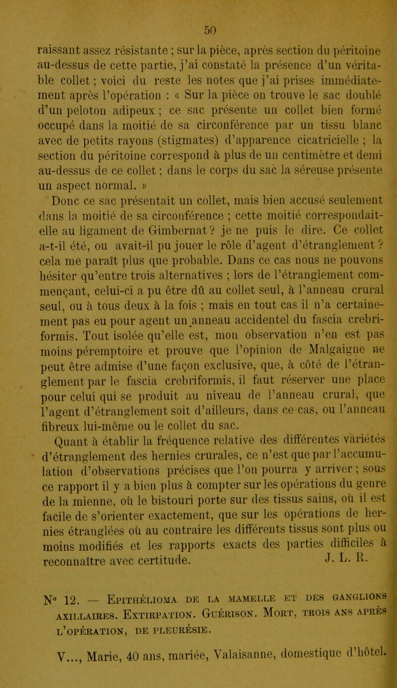 raissant assez résistante ; sur la pièce, après section du péritoine au-dessus de cette partie, j’ai constaté la présence d’un vérita- ble collet ; voici du reste les notes que j’ai prises immédiate- ment après l’opération : « Sur la pièce on trouve le sac doublé d’un peloton adipeux ; ce sac présente un collet bien formé occupé dans la moitié de sa circonférence par un tissu blanc avec de petits rayons (stigmates) d’apparence cicatricielle ; la section du péritoine correspond à plus de un centimètre et demi au-dessus de ce collet ; dans le corps du sac la séreuse présente un aspect normal. » Donc ce sac présentait un collet, mais bien accusé seulement dans la moitié de sa circonférence ; cette moitié correspondait- elle au ligament de Gimbernat? je ne puis le dire. Ce collet a-t-il été, ou avait-il pu jouer le rôle d’agent d’étranglement ? cela me paraît plus que probable. Dans ce cas nous ne pouvons hésiter qu’entre trois alternatives ; lors de l’étranglement com- mençant, celui-ci a pu être dû au collet seul, à l’anneau crural seul, ou à tous deux à la fois ; mais en tout cas il n’a certaine- ment pas eu pour agent un .anneau accidentel du fascia crebri- formis. Tout isolée qu’elle est, mou observation n’eu est pas moins péremptoire et prouve que l’opinion de Malgaigne ne peut être admise d’une façon exclusive, que, à côté de l’étran- glement par le fascia crebriformis, il faut réserver une place pour celui qui se produit au niveau de l’anneau crural, que l’agent d’étranglement soit d’ailleurs, dans ce cas, ou l’anneau fibreux lui-même ou le collet du sac. Quant à établir la fréquence relative des différentes variétés d’étranglement des hernies crurales, ce n’est que par l’accumu- lation d’observations précises que l’on pourra y arriver ; sous ce rapport il y a bien plus à compter sur les opérations du genre de la mienne, où le bistouri porte sur des tissus sains, où il est , facile de s’orienter exactement, que sur les opérations de her- nies étranglées où au contraire les différents tissus sont plus ou moins modifiés et les rapports exacts des parties difficiles à reconnaître avec certitude. J- L- b. 12. — Epithélioma me la mamelle et des ganglions AXILLAIRES. EXTIRPATION. GuÉRISON. MORT, TROIS ANS APRÈS l’opération, de pleurésie. y..., Marie, 40 ans, mariée, Valaisanne, domestique d’hôtel.