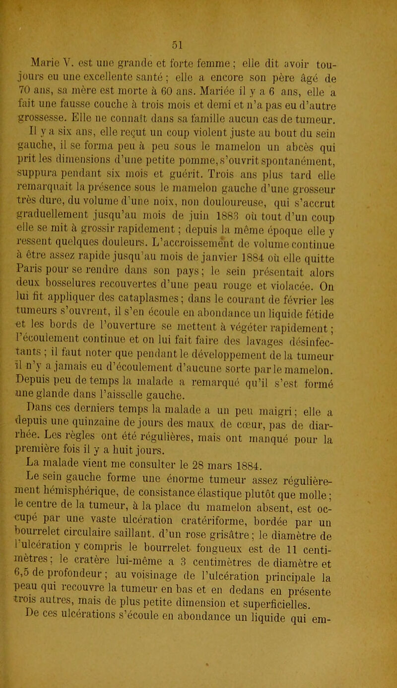 Marie V. est une grande et forte femme ; elle dit avoir tou- jours eu une excellente santé ; elle a encore son père âgé de 70 ans, sa mère est morte à 60 ans. Mariée il y a 6 ans, elle a fait une fausse couche â trois mois et demi et n’a pas eu d’autre grossesse. Elle ne connaît dans sa famille aucun cas de tumeur. Il y a six ans, elle reçut un coup violent juste au bout du sein gauche, il se forma peu à peu sous le mamelon un abcès qui prit les dimensions d’une petite pomme, s’ouvrit spontanément, suppura pendant six mois et guérit. Trois ans plus tard elle remarquait la présence sous le mamelon gauche d’une grosseur très dure, du volume d’une noix, non douloureuse, qui s’accrut graduellement jusqu’au mois de juin 1883 où tout d’un coup elle se mit à grossir rapidement ; depuis la même époque elle y ressent quelques douleurs. L’accroissement de volume continue à être assez rapide jusqu’au mois de janvier 1884 où elle quitte Paris pour se rendre dans son pays; le sein présentait alors deux bosselures recouvertes d’une peau rouge et violacée. On lui fit appliquer des cataplasmes; dans le courant de février les tumeurs s’ouvrent, il s’en écoule en abondance un liquide fétide et les bords de l’ouverture se mettent à végéter rapidement ; 1 écoulement continue et on lui fait faire des lavages désinfec- tants ; il faut noter que pendant le développement de la tumeur il n j a. jamais eu d écoulement d’aucune sorte parle mamelon. Depuis peu de temps la malade a remarqué qu’il s’est formé une glande dans l’aisselle gauche. Dans ces derniers temps la malade a un peu maigri ; elle a depuis une quinzaine de jours des maux de cœur, pas de diar- rhée. Les règles ont été régulières, mais ont manqué pour la première fois il y a huit jours. La malade vient me consulter le 28 mars 1884. Le sein gauche forme une énorme tumeur assez régulière- ment hémisphérique, de consistance élastique plutôt que molle ; le centre de la tumeur, à la place du mamelon absent, est oc- cupé par une vaste ulcération cratériforme, bordée par un bourrelet circulaire saillant, d’un rose grisâtre; le diamètre de 1 ulcération y compris le bourrelet fongueux est de 11 centi- mètres ; le cratère lui-même a 3 centimètres de diamètre et 6,5 de piofondeur ; au voisinage de l’ulcération principale la peau qui recouvre la tumeur en bas et en dedans en présente trois autres, mais de plus petite dimension et superficielles. De ces ulcérations s’écoule en abondance un liquide qui em-