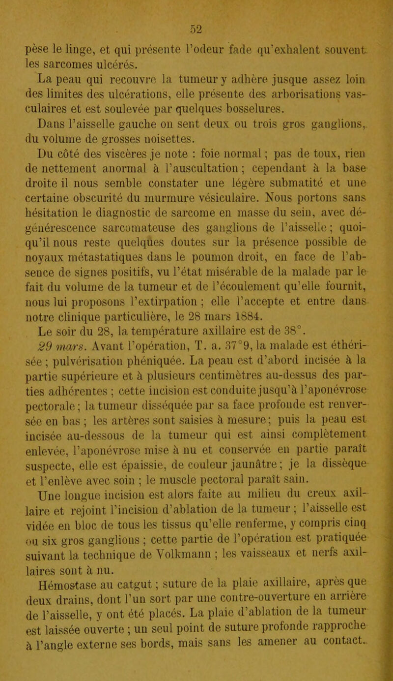 pèse le linge, et qui présente l’odeur fade qu’exhalent souvent les sarcomes ulcérés. La peau qui recouvre la tumeur y adhère jusque assez loin des limites des ulcérations, elle présente des arborisations vas- culaires et est soulevée par quelques bosselures. Dans l’aisselle gauche on sent deux ou trois gros ganglions, du volume de grosses noisettes. Du côté des viscères je note : foie normal ; pas de toux, rien de nettement anormal à l’auscultation ; cependant à la base droite il nous semble constater une légère submatité et une certaine obscurité du murmure vésiculaire. Nous portons sans hésitation le diagnostic de sarcome en masse du sein, avec dé- géuérescence sarcomateuse des ganglions de l’aisselle ; quoi- qu’il nous reste quelques doutes sur la présence possible de noyaux métastatiques dans le poumon droit, en face de l’ab- sence de signes positifs, vu l’état misérable de la malade par le fait du volume de la tumeur et de l’écoulement qu’elle fournit, nous lui proposons l’extirpation ; elle l’accepte et entre dans notre clinique particulière, le 28 mars 1884. Le soir du 28, la température axillaire est de 38°. 29 mars. Avant l’opération, T. a. 37°9, la malade est éthéri- sée ; pulvérisation phéniquée. La peau est d’abord incisée à la partie supérieure et à plusieurs centimètres au-dessus des par- ties adhérentes ; cette incision est conduite jusqu’à l’aponévrose pectorale; la tumeur disséquée par sa face profonde est renver- sée en bas ; les artères sont saisies à mesure; puis la peau est incisée au-dessous de la tumeur qui est ainsi complètement enlevée, l’aponévrose mise à nu et couservée en partie paraît suspecte, elle est épaissie, de couleur jaunâtre; je la dissèque et l’enlève avec soin ; le muscle pectoral paraît sain. Une longue incision est alors faite au milieu du creux axil- laire et rejoint l’incision d’ablation de la tumeur ; l’aisselle est vidée en bloc de tous les tissus qu’elle renferme, y compris ciuq ou six gros ganglions ; cette partie de l’opération est pratiquée suivant la technique de Volkmann ; les vaisseaux et nerfs axil- laires sont à nu. Hémostase au catgut ; suture de la plaie axillaire, après que deux drains, dont l’un sort par une contre-ouverture en arrière de l’aisselle, y ont été placés. La plaie d’ablation de la tumeur est laissée ouverte ; un seul point de suture profonde rapproche à l’angle externe ses bords, mais sans les amener au contact.