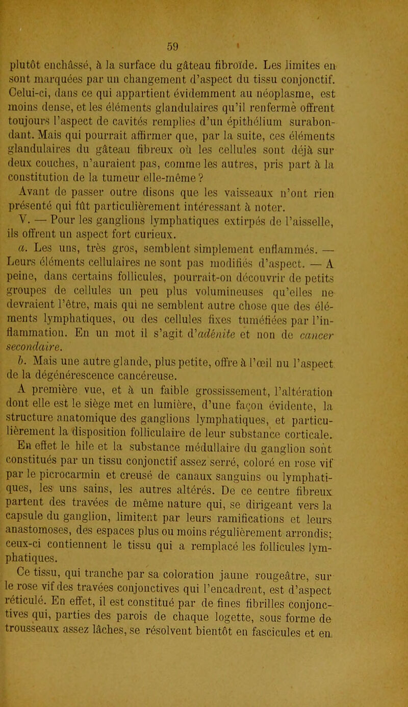 plutôt enchâssé, à la surface du gâteau fibroïde. Les limites en sont marquées par un changement d’aspect du tissu conjonctif. Celui-ci, dans ce qui appartient évidemment au néoplasme, est moins dense, et les éléments glandulaires qu’il renfermé offrent toujours l’aspect de cavités remplies d’un épithélium surabon- dant. Mais qui pourrait affirmer que, par la suite, ces éléments glandulaires du gâteau fibreux où les cellules sont déjà sur deux couches, n’auraient pas, comme les autres, pris part à la constitution de la tumeur elle-même? Avant de passer outre disons que les vaisseaux n’ont rien présenté qui fût particulièrement intéressant à noter. V. —Pour les ganglions lymphatiques extirpés de l’aisselle, ils offrent un aspect fort curieux. a. Les uns, très gros, semblent simplement enflammés. — Leurs éléments cellulaires ne sont pas modifiés d’aspect. — A peine, dans certains follicules, pourrait-on découvrir de petits groupes de cellules un peu plus volumineuses qu’elles ne devraient l’être, mais qui ne semblent autre chose que des élé- ments lymphatiques, ou des cellules fixes tuméfiées par l’in- flammation. En un mot il s’agit d'adénite et non de cancer secondaire. b. Mais une autre glande, plus petite, offre à l’œil nu l’aspect de la dégénérescence cancéreuse. A première vue, et à un faible grossissement, l’altération dont elle est le siège met en lumière, d’une façon évidente, la structure anatomique des ganglions lymphatiques, et particu- lièrement la disposition folliculaire de leur substance corticale. En effet le hile et la substance médullaire du ganglion sont constitués par un tissu conjonctif assez serré, coloré en rose vif par le picrocarmin et creusé de canaux sanguins ou lymphati- ques, les uns sains, les autres altérés. De ce centre fibreux partent des travées de même nature qui, se dirigeant vers la capsule du ganglion, limitent par leurs ramifications et leurs anastomoses, des espaces plus ou moins régulièrement arrondis; ceux-ci contiennent le tissu qui a remplacé les follicules lym- phatiques. Ce tissu, qui tranche par sa coloration jaune rougeâtre, sur le rose vif des travées conjonctives qui l’encadrent, est d’aspect réticulé. En effet, il est constitué par de fines fibrilles conjonc- tives qui, parties des parois de chaque logette, sous forme de trousseaux assez lâches, se résolvent bientôt en fascicules et en