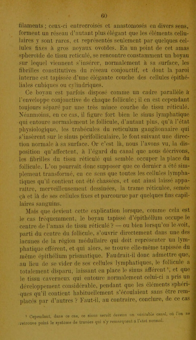 filaments ; ceux-ci entrecroisés et anastomosés en divers sens, forment un réseau d’autant plus élégant que les éléments cellu- laires y sont rares, et représentés seulement par quelques cel- lules fixes à gros noyaux ovoïdes. En un point de cet amas sphéroïde de tissu réticulé, se rencontre constamment un boyau sur lequel viennent s’insérer, normalement à sa surface, les fibrilles constitutives du réseau conjonctif, et dont la paroi interne est tapissée d’une élégante couche des cellules épithé- liales cubiques ou cylindriques. Ce boyau est parfois disposé comme un cadre parallèle k l’enveloppe conjonctive de chaque follicule; il en est cependant toujours séparé par une très mince couche de tissu réticulé. Néanmoins, en ce cas, il figure fort bien le sinus lymphatique qui entoure normalement le follicule, d’autant plus, qu’a l’état physiologique, les trabécules du réticulum ganglionnaire qui s’insèrent sur le sinus périfolliculaire, le font suivant une direc- tion normale à sa surface. Or c’est là, nous l’avons vu, la dis- position qu’affectent, à l’égard du canal que nous décrivons, les fibrilles du tissu réticulé qui semble occuper la place du follicule. L’on pourrait donc supposer que ce dernier a été sim- plement transformé, en ce sens que toutes les cellules lympha- tiques qu’il contient ont été chassées, et ont ainsi laissé appa- raître, merveilleusement dessinées, la trame réticulée, semée çk et là de ses cellules fixes et parcourue par quelques fins capil- laires sanguins. Mais que devient cette explication lorsque, comme cela est le cas fréquemment, le boyau tapissé d’épithélium occupe le centre de l’amas de tissu réticulé? — ou bien lorsqu’on le-voit, parti du centre du follicule, s’ouvrir directement dans une des lacunes de la région médullaire qui doit représenter un lym- phatique efférent, et qui alors, se tiouve elle-même tapissée du même épithélium prismatique. Faudrait-il donc admettre que, au lieu de se vider de ses cellules lymphatiques, le follicule a totalement disparu, laissant en place le sinus afférent’, et que le tissu caverneux qui entoure normalement celui-ci a pris un développement considérable, pendant que les éléments sphéri- ques qu’il contient habituellement s’écoulaient sans êtie îem- placés par d’autres ? Faut-il, au contraire, conclure, de ce cas i Cependant, dans ce cas, ce sinus serait devenu un véritable canal, oïl Ion ne .retrouve point le système de travées qui s'y remarquent â l’état normal.