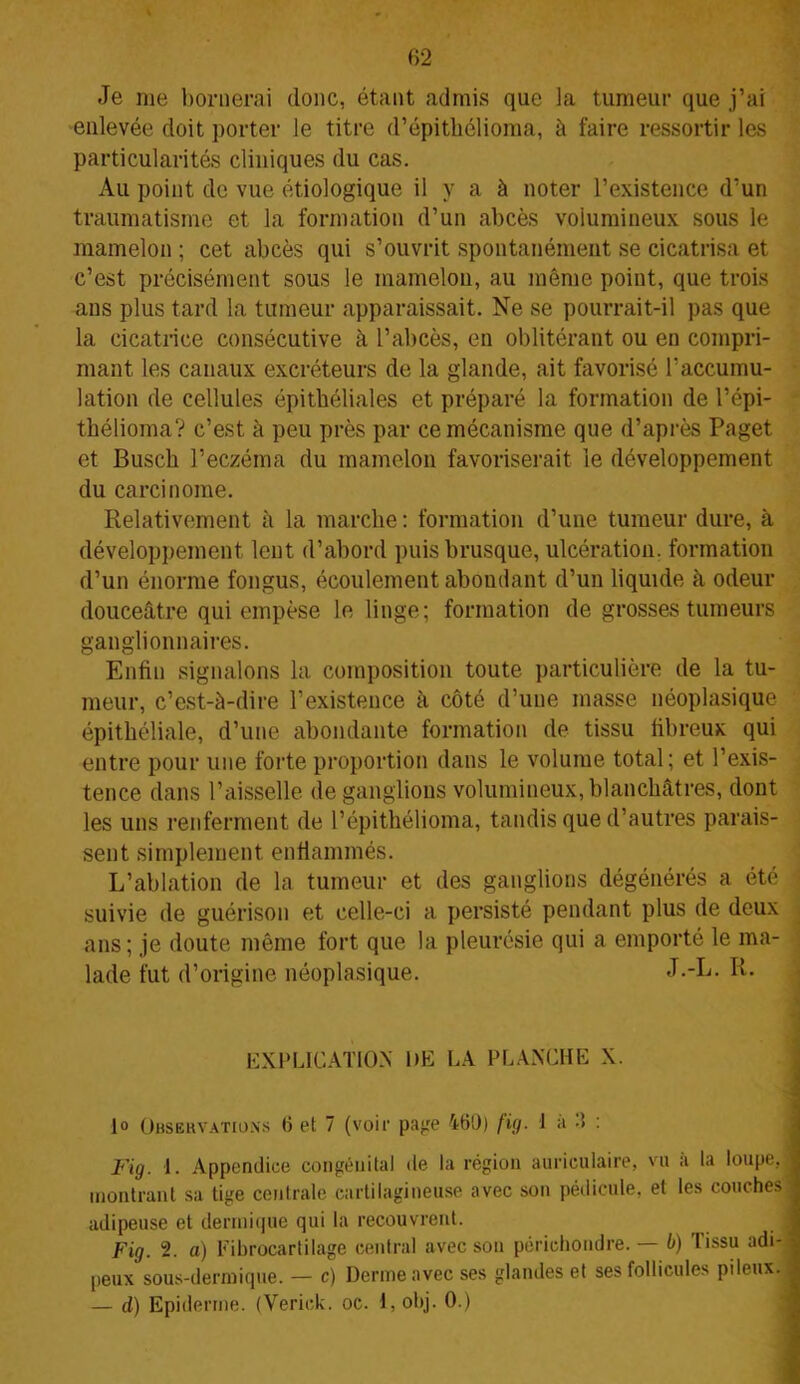 Je me bornerai donc, étant admis que la tumeur que j’ai enlevée doit porter le titre d’épithélioma, à faire ressortir les particularités cliniques du cas. Au point de vue étiologique il y a à noter l’existence d’un traumatisme et la formation d’un abcès volumineux sous le mamelon ; cet abcès qui s’ouvrit spontanément se cicatrisa et c’est précisément sous le mamelon, au même point, que trois ans plus tard la tumeur apparaissait. Ne se pourrait-il pas que la cicatrice consécutive à l’abcès, en oblitérant ou en compri- mant les canaux excréteurs de la glande, ait favorisé l’accumu- lation de cellules épithéliales et préparé la formation de l’épi- thélioma? c’est à peu près par ce mécanisme que d’après Paget et Busch l’eczéma du mamelon favoriserait le développement du carcinome. Relativement à la marche : formation d’une tumeur dure, à développement lent d’abord puis brusque, ulcération, formation d’un énorme fongus, écoulement abondant d’un liquide à odeur douceâtre qui empèse le linge; formation de grosses tumeurs ganglionnaires. Enfin signalons la composition toute particulière de la tu- meur, c’est-à-dire l’existence à côté d’une masse néoplasique épithéliale, d’une abondante formation de tissu fibreux qui entre pour une forte proportion dans le volume total; et l’exis- tence dans l’aisselle de ganglions volumineux, blanchâtres, dont les uns renferment de l’épithélioma, tandis que d’autres parais- sent simplement enflammés. L’ablation de la tumeur et des ganglions dégénérés a été suivie de guérison et celle-ci a persisté pendant plus de deux ans; je doute même fort que la pleurésie qui a emporté le ma- lade fut d’origine néoplasique. J--L. Ii. EXPLICATION DE LA PLANCHE X. lo Observations 6 et 7 (voir page 460) fig. 1 à 3 : Fig. 1. Appendice congénital de la région auriculaire, vu à la loupe J montrant sa tige centrale cartilagineuse avec son pédicule, et les couches adipeuse et dermique qui la recouvrent. Fig. 2. a) Eibrocartilage central avec son périchondre. b) lissu adi-j peux sous-dermique. — c) Derme avec ses glandes et ses follicules pileux.