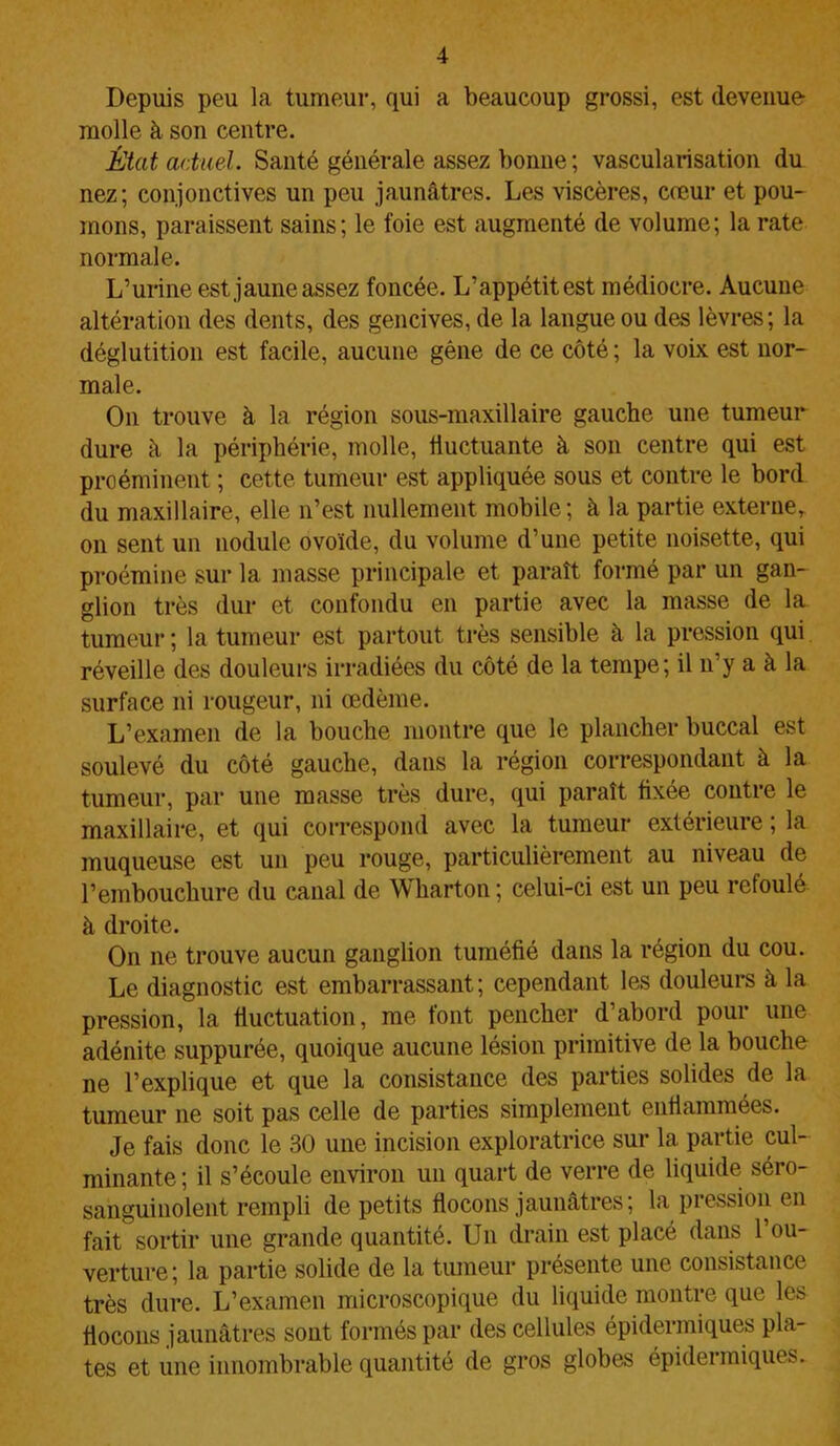 Depuis peu la tumeur, qui a beaucoup grossi, est devenue molle à son centre. État actuel. Santé générale assez bonne ; vascularisation du nez; conjonctives un peu jaunâtres. Les viscères, cœur et pou- mons, paraissent sains; le foie est augmenté de volume; la rate normale. L’urine est jaune assez foncée. L’appétit est médiocre. Aucune altération des dents, des gencives, de la langue ou des lèvres; la déglutition est facile, aucune gêne de ce côté ; la voix est nor- male. On trouve à la région sous-maxillaire gauche une tumeur dure à la périphérie, molle, fluctuante à son centre qui est proéminent ; cette tumeur est appliquée sous et contre le bord du maxillaire, elle n’est nullement mobile; à la partie externe, on sent un nodule ovoïde, du volume d’une petite noisette, qui proémine sur la masse principale et paraît formé par un gan- glion très dur et confondu en partie avec la masse de la tumeur ; la tumeur est partout très sensible à la pression qui réveille des douleurs irradiées du côté de la tempe; il n’y a à la surface ni rougeur, ni œdème. L’examen de la bouche montre que le plancher buccal est soulevé du côté gauche, dans la région correspondant à la tumeur, par une masse très dure, qui paraît fixée contre le maxillaire, et qui correspond avec la tumeur extérieure ; la muqueuse est un peu rouge, particulièrement au niveau de l’embouchure du canal de Wharton ; celui-ci est un peu refoulé à droite. On ne trouve aucun ganglion tuméfié dans la région du cou. Le diagnostic est embarrassant; cependant les douleurs à la pression, la fluctuation, me tout pencher d abord pour une adénite suppurée, quoique aucune lésion primitive de la bouche ne l’explique et que la consistance des parties solides de la tumeur ne soit pas celle de parties simplement enflammées. Je fais donc le 30 une incision exploratrice sur la partie cul- minante; il s’écoule environ un quart de verre de liquide séro- sanguiüolent rempli de petits flocons jaunâtres; la pression en fait sortir une grande quantité. Un drain est placé dans l’ou- verture; la partie solide de la tumeur présente une consistance très dure. L’examen microscopique du liquide montre que les flocons jaunâtres sont formés par des cellules épidermiques pla- tes et une innombrable quantité de gros globes épidermiques.