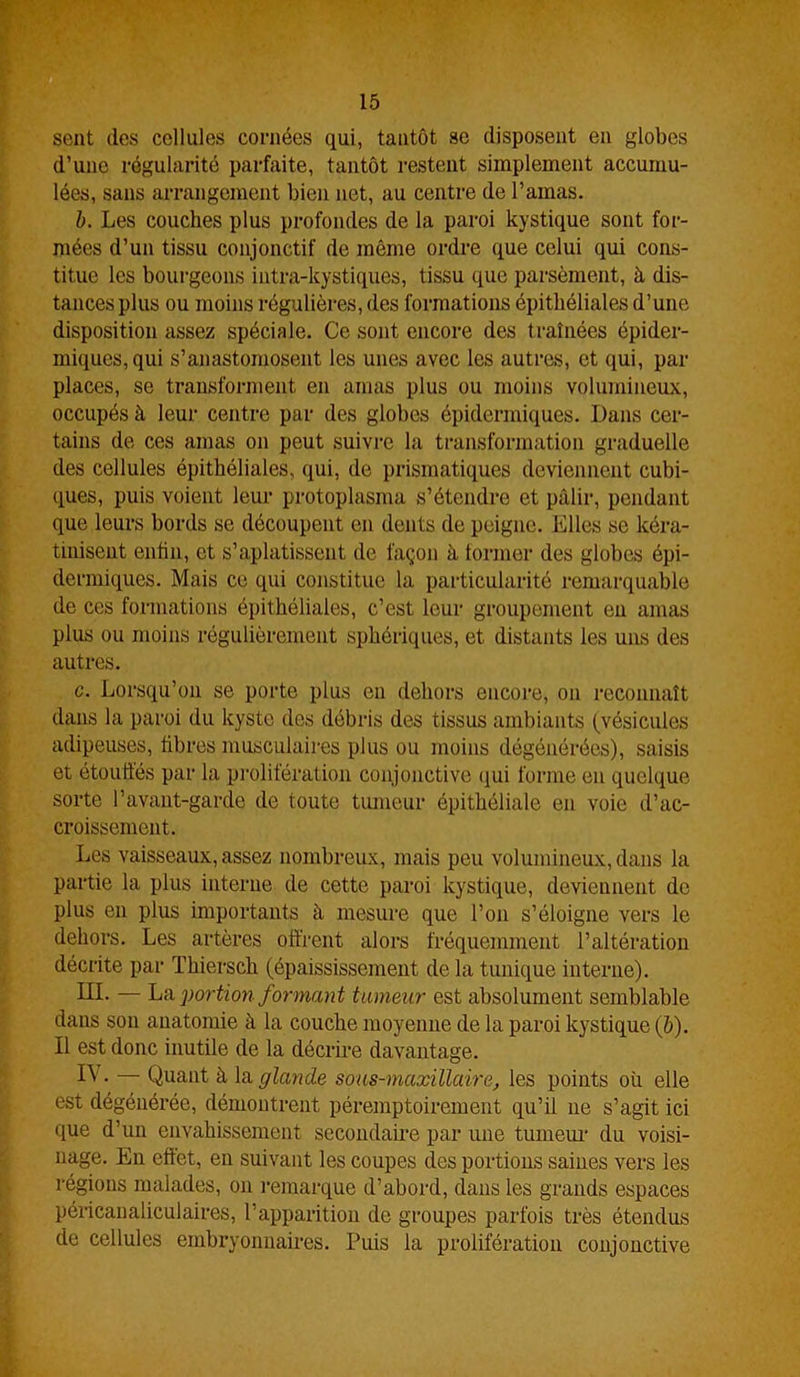 sent des cellules cornées qui, tantôt se disposent en globes d’une régularité parfaite, tantôt restent simplement accumu- lées, sans arrangement bien net, au centre de l’amas. b. Les couches plus profondes de la paroi kystique sont for- mées d’un tissu conjonctif de même ordre que celui qui cons- titue les bourgeons intra-kystiques, tissu que parsèment, à dis- tances plus ou moins régulières, des formations épithéliales d’une disposition assez spéciale. Ce sont encore des traînées épider- miques, qui s’anastomosent les unes avec les autres, et qui, par places, se transforment en amas plus ou moins volumineux, occupés à leur centre par des globes épidermiques. Dans cer- tains de ces amas on peut suivre la transformation graduelle des cellules épithéliales, qui, de prismatiques deviennent cubi- ques, puis voient leur protoplasma s’étendre et pâlir, pendant que leurs bords se découpent en dents de peigne. Elles se kéra- tiniseut enfin, et s’aplatissent de façon à former des globes épi- dermiques. Mais ce qui constitue la particularité remarquable de ces formations épithéliales, c’est leur groupement en amas plus ou moins régulièrement sphériques, et distants les uns des autres. c. Lorsqu’on se porte plus en dehors encore, on reconnaît dans la paroi du kyste des débris des tissus ambiants (vésicules adipeuses, fibres musculaires plus ou moins dégénérées), saisis et étouffés par la prolifération conjonctive qui forme en quelque sorte l’avant-garde de toute tumeur épithéliale en voie d’ac- croissement. Les vaisseaux, assez nombreux, mais peu volumineux, dans la partie la plus interne de cette paroi kystique, deviennent de plus en plus importants à mesure que l’on s’éloigne vers le dehors. Les artères offrent alors fréquemment l’altération décrite par Thiersch (épaississement de la tunique interne). III. — La portion formant tumeur est absolument semblable dans sou anatomie à la couche moyenne de la paroi kystique (b). Il est donc inutile de la décrire davantage. 1^ • — Quant à la glande sous-maxillaire, les points où elle est dégénérée, démontrent péremptoirement qu’il ne s’agit ici que d’un envahissement secondaire par une tumeur du voisi- nage. En effet, en suivant les coupes des portions saines vers les régions malades, on remarque d’abord, dans les grands espaces péricanaliculaires, l’apparition de groupes parfois très étendus de cellules embryonnaires. Puis la prolifération conjonctive