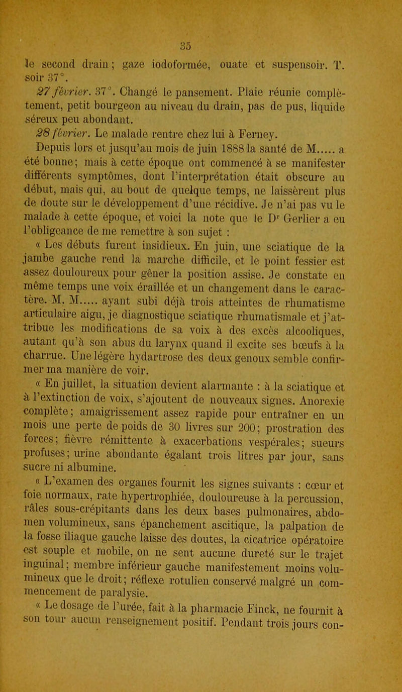 3e second drain ; gaze iodoformèe, ouate et suspensoiv. T. soir 37°. 27 février. 37°. Changé le pansement. Plaie réunie complè- tement, petit bourgeon au niveau du drain, pas de pus, liquide séreux peu abondant. 28 février. Le malade rentre chez lui à Ferney. Depuis lors et jusqu’au mois de juin 18881a santé de M a été bonne; mais à cette époque ont commencé à se manifester différents symptômes, dont l’interprétation était obscure au début, mais qui, au bout de quelque temps, ne laissèrent plus de doute sur le développement d’une récidive. Je n’ai pas vu le malade à cette époque, et voici la note que le Dr Gerlier a eu l’obligeance de me remettre à son sujet : « Les débuts turent insidieux. En juin, une sciatique de la jambe gauche rend la marche difficile, et le point fessier est assez douloureux pour gêner la position assise. Je constate en même temps une voix éraillée et un changement dans le carac- tère. M. M ayant subi déjà trois atteintes de rhumatisme articulaire aigu, je diagnostique sciatique rhumatismale et j’at- tribue les modifications de sa voix à des excès alcooliques, autant qu à son abus du larynx quand il excite ses bœufs à la charrue. Une légère hydartrose des deux genoux semble confir- mer ma manière de voir. « En juillet, la situation devient alarmante : à la sciatique et à l’extinction de voix, s’ajoutent de nouveaux signes. Anorexie complète; amaigrissement assez rapide pour entraîner en un mois une perte de poids de 30 livres sur 200 ; prostration des forces; fièvre rémittente à exacerbations vespérales; sueurs profuses; urine abondante égalant trois litres par jour, sans sucre ni albumine. « L’examen des organes fournit les signes suivants : cœur et foie normaux, rate hypertrophiée, douloureuse à la percussion, râles sous-crépitants dans les deux bases pulmonaires, abdo- men volumineux, sans épanchement ascitique, la palpation de la fosse iliaque gauche laisse des doutes, la cicatrice opératoire est souple et mobile, on ne sent aucune dureté sur le trajet inguinal ; membre inférieur gauche manifestement moins volu- mineux que le droit ; réflexe rotulien conservé malgré un com- mencement de paralysie. « Le dosage de l’urée, fait à la pharmacie Finck, ne fournit à son tour aucun renseignement positif. Pendant trois jours con-
