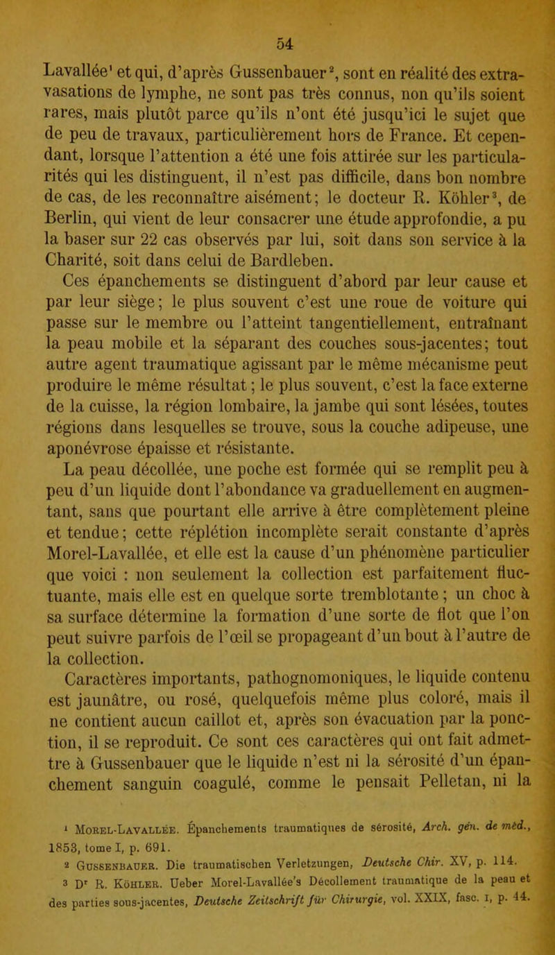 Lavallée' et qui, d’après Gussenbauer1 2, sont en réalité des extra- vasations de lymphe, ne sont pas très connus, non qu’ils soient rares, mais plutôt parce qu’ils n’ont été jusqu’ici le sujet que de peu de travaux, particulièrement hors de France. Et cepen- dant, lorsque l’attention a été une fois attirée sur les particula- rités qui les distinguent, il n’est pas difficile, dans bon nombre de cas, de les reconnaître aisément; le docteur R. Kôhler3, de Berlin, qui vient de leur consacrer une étude approfondie, a pu la baser sur 22 cas observés par lui, soit dans son service à la Charité, soit dans celui de Bardleben. Ces épanchements se distinguent d’abord par leur cause et par leur siège ; le plus souvent c’est une roue de voiture qui passe sur le membre ou l’atteint tangentiellement, entraînant la peau mobile et la séparant des couches sous-jacentes; tout autre agent traumatique agissant par le même mécanisme peut produire le même résultat ; le plus souvent, c’est la face externe de la cuisse, la région lombaire, la jambe qui sont lésées, toutes régions dans lesquelles se trouve, sous la couche adipeuse, une aponévrose épaisse et résistante. La peau décollée, une poche est formée qui se remplit peu à peu d’un liquide dont l’abondance va graduellement en augmen- tant, sans que pourtant elle arrive à être complètement pleine et tendue; cette réplétion incomplète serait constante d’après Morel-Lavallée, et elle est la cause d’un phénomène particulier que voici : non seulement la collection est parfaitement fluc- tuante, mais elle est en quelque sorte tremblotante ; un choc à sa surface détermine la formation d’une sorte de flot que l’on peut suivre parfois de l’œil se propageant d’un bout à l’autre de la collection. Caractères importants, pathognomoniques, le liquide contenu est jaunâtre, ou rosé, quelquefois même plus coloré, mais il ne contient aucun caillot et, après son évacuation par la ponc- tion, il se reproduit. Ce sont ces caractères qui ont fait admet- tre à Gussenbauer que le liquide n’est ni la sérosité d’un épan- chement sanguin coagulé, comme le pensait Pelletan, ni la 1 Morel-Lavallée. Épanchements traumatiques de sérosité, Arch. gén. de mèd., 1853, tome I, p. 691. 2 Gtjssenbader. Die traumatisehen Verletzungen, Deutsche Chir. XV, p. 114. 3 Dr R. Kohler. Ueber Morel-Lavallée's Décollement traumatique de la peau et des parties sous-jacentes, Deutsche Zeitschrift fur Chirurgie, vol. XXIX, fasc. i, p. 44.