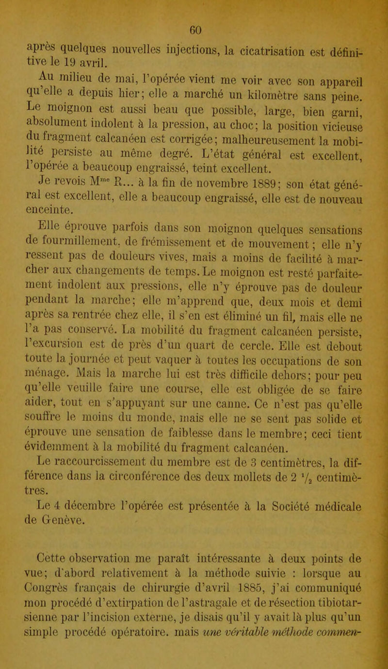 après quelques nouvelles injections, la cicatrisation est défini- tive le 19 avril. Au milieu de mai, l’opérée vient me voir avec son appareil qu’elle a depuis hier; elle a marché un kilomètre sans peine. Le moignon est aussi beau que possible, large, bien garni, absolument indolent à la pression, au choc; la position vicieuse du fragment calcanéen est corrigée; malheureusement la mobi- lité persiste au même degré. L’état général est excellent, l’opérée a beaucoup engraissé, teint excellent. Je revois Mme R... à la fin de novembre 1889; son état géné- ial excellent, elle a beaucoup engraissé, elle est de nouveau enceinte. Elle éprouve parfois dans son moignon quelques sensations de fourmillement, de frémissement et de mouvement ; elle n’y ressent pas de douleurs vives, mais a moins de facilité à mar- cher aux changements de temps. Le moignon est resté parfaite- ment indolent aux pressions, elle n’y éprouve pas de douleur pendant la marche; elle m’apprend que, deux mois et demi après sa rentrée chez elle, il s’en est éliminé un fil, mais elle ne l’a pas conservé. La mobilité du fragment calcanéen persiste, 1 excursion est de près d’un quart de cercle. Elle est debout toute la journée et peut vaquer à toutes les occupations de son ménage. Mais la marche lui est très difficile dehors; pour peu qu’elle veuille faire une course, elle est obligée de se faire aider, tout en s’appuyant sur une canne. Ce n’est pas qu’elle soutire le moins du monde, mais elle ne se sent pas solide et éprouve une sensation de faiblesse dans le membre; ceci tient évidemment à la mobilité du fragment calcanéen. Le raccourcissement du membre est de 3 centimètres, la dif- férence dans la circonférence des deux mollets de 2 7, centimè- tres. Le 4 décembre l’opérée est présentée à la Société médicale de Genève. Cette observation me paraît intéressante à deux points de vue; d’abord relativement à la méthode suivie : lorsque au Congrès français de chirurgie d’avril 1885, j’ai communiqué mon procédé d’extirpation de l’astragale et de résection tibiotar- sienne par l’incision externe, je disais qu’il y avait là plus qu’un simple procédé opératoire, mais une véritable méthode commen-