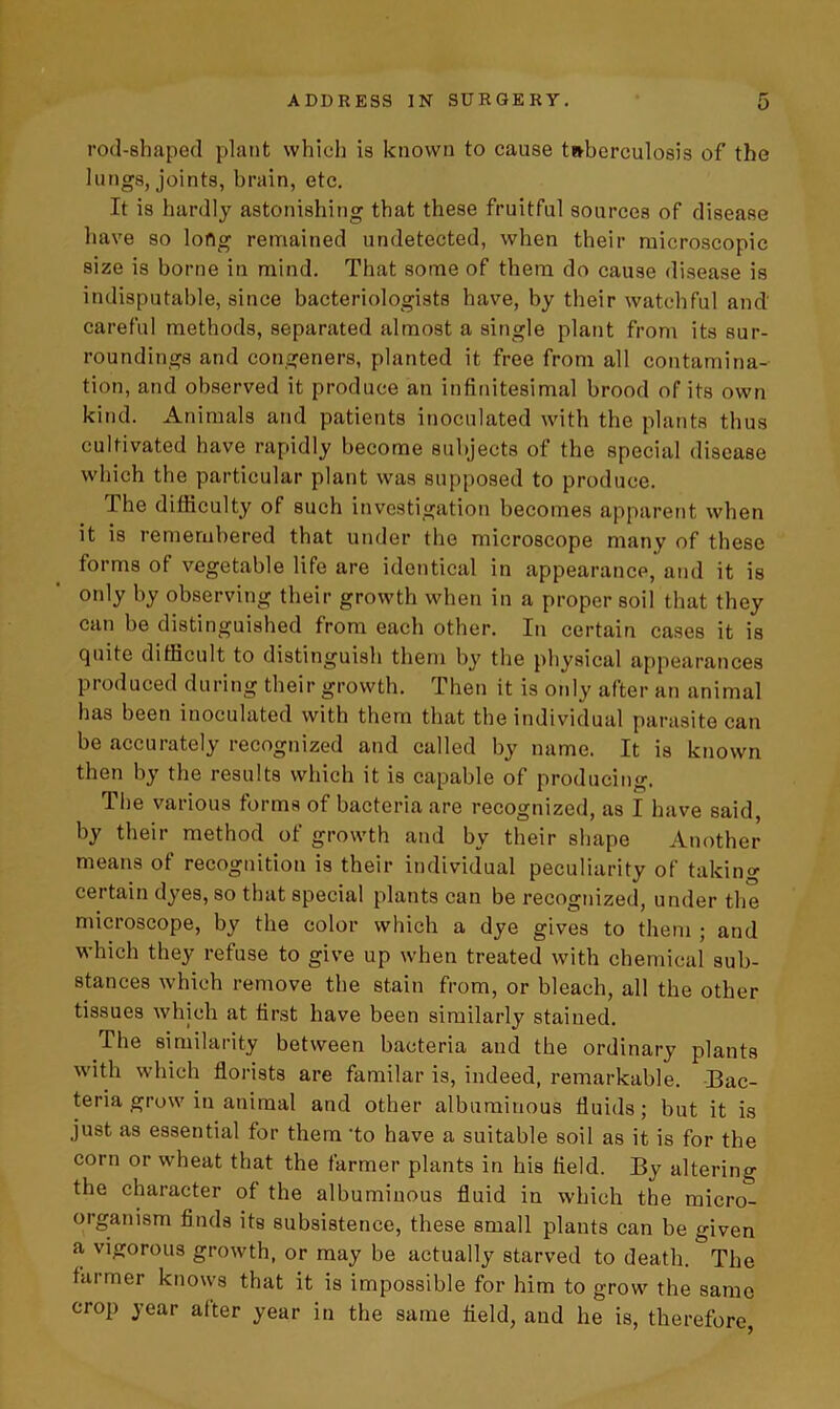 rod-shaped plant which is known to cause tuberculosis of the lungs, joints, brain, etc. It is hardly astonishing that these fruitful sources of disease have so long remained undetected, when their microscopic size is borne in mind. That some of them do cause disease is indisputable, since bacteriologists have, by their watchful and' careful methods, separated almost a single plant from its sur- roundings and congeners, planted it free from all contamina- tion, and observed it produce an infinitesimal brood of its own kind. Animals and patients inoculated with the plants thus cultivated have rapidly become subjects of the special disease which the particular plant was supposed to produce. The difficulty of such investigation becomes apparent when it is remembered that under the microscope many of these forms of vegetable life are identical in appearance, and it is only by observing their growth when in a proper soil that they can be distinguished from each other. In certain cases it is quite difficult to distinguish them by the physical appearances produced during their growth. Then it is only after an animal has been inoculated with them that the individual parasite can be accurately recognized and called by name. It is known then by the results which it is capable of producing. The various forms of bacteria are recognized, as I have said, by their method of growth and by their shape Another means of recognition is their individual peculiarity of taking certain dyes, so that special plants can be recognized, under the microscope, by the color which a dye gives to them ; and which they refuse to give up when treated with chemical sub- stances which remove the stain from, or bleach, all the other tissues which at first have been similarly stained. The similarity between bacteria and the ordinary plants with which florists are familar is, indeed, remarkable. Bac- teria grow in animal and other albuminous fluids; but it is just as essential for them 'to have a suitable soil as it is for the corn or wheat that the farmer plants in his field. By altering the character of the albuminous fluid in which the micro- organism finds its subsistence, these small plants can be given a vigorous growth, or may be actually starved to death. The farmer knows that it is impossible for him to grow the same crop year after year in the same field, and he is, therefore,