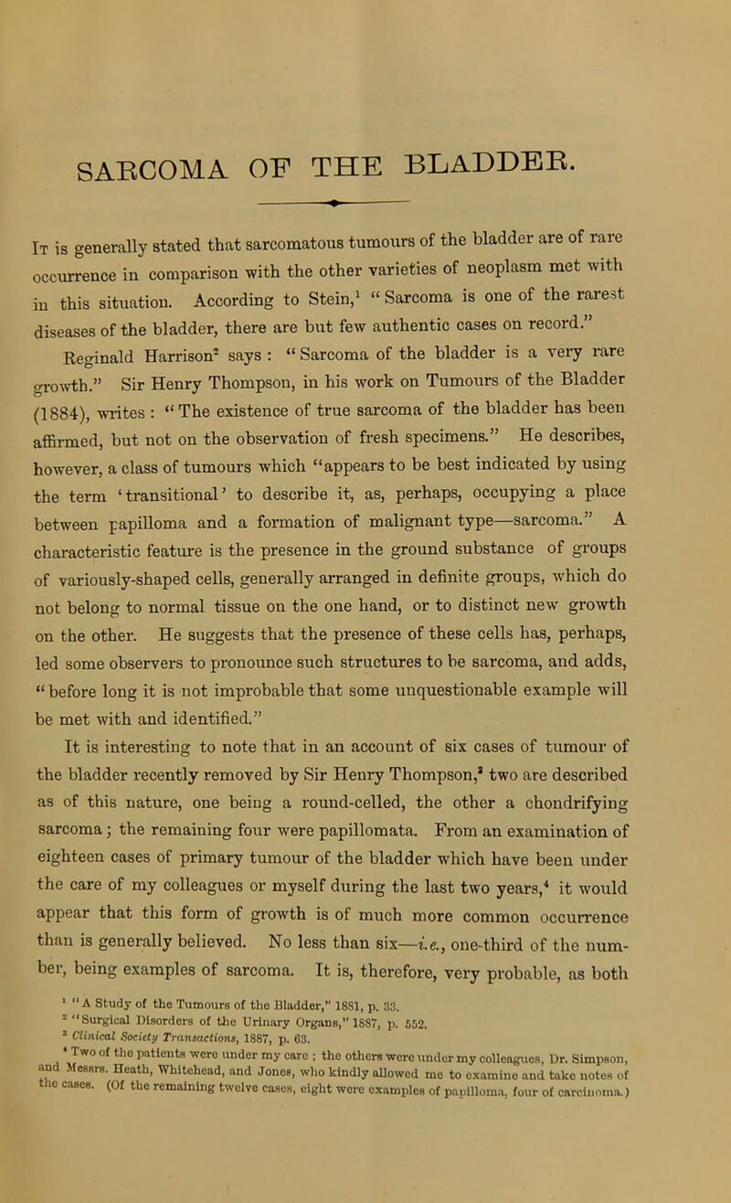It is generally stated that sarcomatous tumours of the bladder are of rare occurrence in comparison with the other varieties of neoplasm met with in this situation. According to Stein,1 “ Sarcoma is one of the rarest diseases of the bladder, there are but few authentic cases on record.” Reginald Harrison2 says : “ Sarcoma of the bladder is a very rare growth.” Sir Henry Thompson, in his work on Tumours of the Bladder (1884), writes : “The existence of true sarcoma of the bladder has been affirmed, but not on the observation of fresh specimens.” He describes, however, a class of tumours which “appears to be best indicated by using the term ‘transitional’ to describe it, as, perhaps, occupying a place between papilloma and a formation of malignant type—sarcoma.” A characteristic feature is the presence in the ground substance of groups of variously-shaped cells, generally arranged in definite groups, which do not belong to normal tissue on the one hand, or to distinct new growth on the other. He suggests that the presence of these cells has, perhaps, led some observers to pronounce such structures to be sarcoma, and adds, “before long it is not improbable that some unquestionable example will be met with and identified.” It is interesting to note that in an account of six cases of tumour of the bladder recently removed by Sir Henry Thompson,’ two are described as of this nature, one being a round-celled, the other a chondrifying sarcoma; the remaining four were papillomata. From an examination of eighteen cases of primary tumour of the bladder which have been under the care of my colleagues or myself during the last two years,4 it would appear that this form of growth is of much more common occurrence than is generally believed. No less than six—i.e., one-third of the num- ber, being examples of sarcoma. It is, therefore, very probable, as both 1 “A Study of the Tumours of the Bladder,” 18S1, p. 33. 2 “Surgical Disorders of the Urinary Organs,” 1S87, p. 562. s Clinical Society Transactions, 1887, p. 63. Two of the patients wero under my care ; the others were under my colleagues. Dr. Simpson, an Messrs. Heath, Whitehead, and Jones, who kindly allowed me to examine and take notes of io cases. (Of the remaining twelve cases, eight were examples of papilloma, four of carcinoma.)