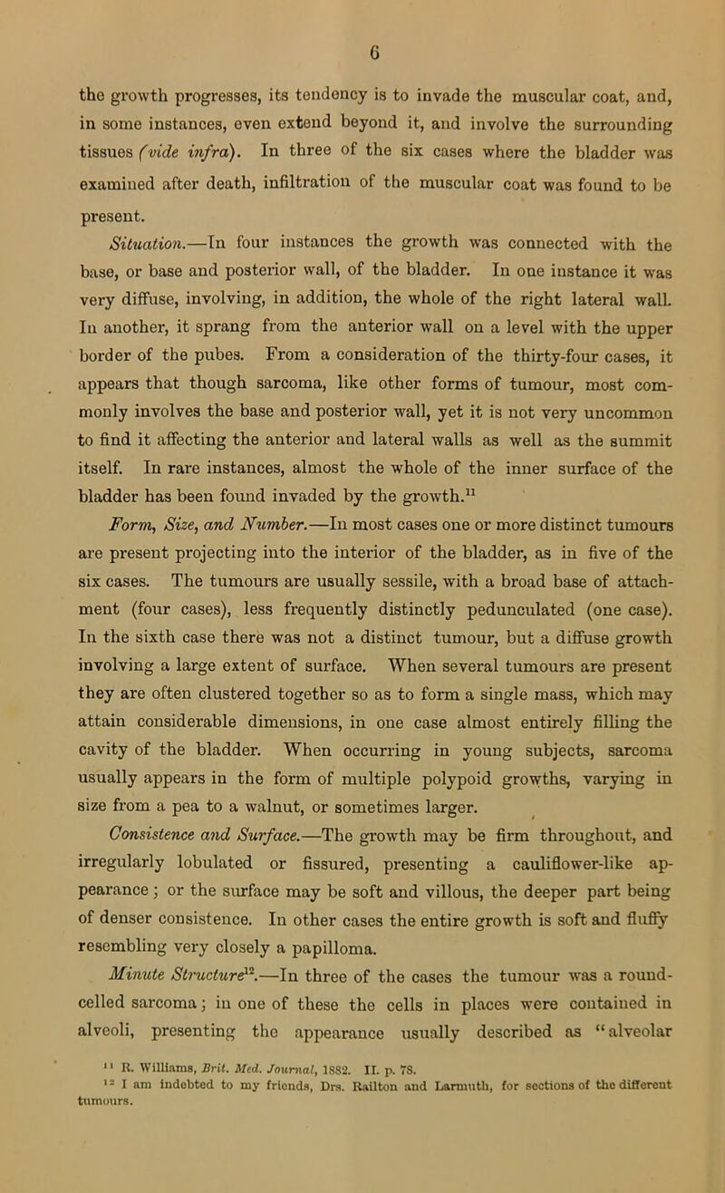 G the growth progresses, its tendency is to invade the muscular coat, and, in some instances, even extend beyond it, and involve the surrounding tissues (vide infra). In three of the six cases where the bladder was examined after death, infiltration of the muscular coat was found to be present. Situation.—In four instances the growth was connected with the base, or base and posterior wall, of the bladder. In one instance it was very diffuse, involving, in addition, the whole of the right lateral wall. In another, it sprang from the anterior wall on a level with the upper border of the pubes. From a consideration of the thirty-four cases, it appears that though sarcoma, like other forms of tumour, most com- monly involves the base and posterior wall, yet it is not very uncommon to find it affecting the anterior and lateral walls as well as the summit itself. In rare instances, almost the whole of the inner surface of the bladder has been found invaded by the growth.11 Form, Size, and Number.—In most cases one or more distinct tumours are present projecting into the interior of the bladder, as in five of the six cases. The tumours are usually sessile, with a broad base of attach- ment (four cases), less frequently distinctly pedunculated (one case). In the sixth case there was not a distinct tumour, but a diffuse growth involving a large extent of surface. When several tumours are present they are often clustered together so as to form a single mass, which may attain considerable dimensions, in one case almost entirely filling the cavity of the bladder. When occurring in young subjects, sarcoma usually appears in the form of multiple polypoid growths, varying in size from a pea to a walnut, or sometimes larger. Consistence and Surface.—The growth may be firm throughout, and irregularly lobulated or fissured, presenting a cauliflower-like ap- pearance ; or the surface may be soft and villous, the deeper part being of denser consistence. In other cases the entire growth is soft and fluffy resembling very closely a papilloma. Minute Structure12.—In three of the cases the tumour was a round- celled sarcoma; in one of these the cells in places were contained in alveoli, presenting the appearance usually described as “alveolar 11 R. Williams, Brit. Med. Journal, 1SS2. II. p. 78. '2 I am indobted to my friends, Drs. Railton and Larmutli, for sections of the different tumours.