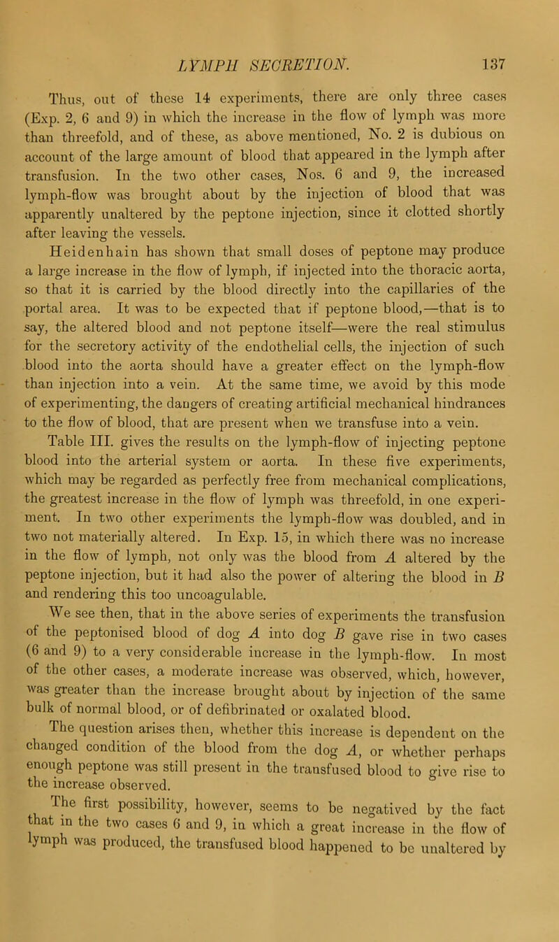 Thus, out of these 14 experiments, there are only three cases (Exp. 2, 6 and 9) in which the increase in the flow of lymph was more than threefold, and of these, as above mentioned, No. 2 is dubious on account of the large amount of blood that appeared in the lymph after transfusion. In the two other cases, Nos. 6 and 9, the increased lymph-flow was brought about by the injection of blood that was apparently unaltered by the peptone injection, since it clotted shortly after leaving the vessels. Heidenhain has shown that small doses of peptone may produce a large increase in the flow of lymph, if injected into the thoracic aorta, so that it is carried by the blood directly into the capillaries of the portal area. It was to be expected that if peptone blood,—that is to say, the altered blood and not peptone itself—were the real stimulus for the secretory activity of the endothelial cells, the injection of such blood into the aorta should have a greater effect on the lymph-flow than injection into a vein. At the same time, we avoid by this mode of experimenting, the dangers of creating artificial mechanical hindrances to the flow of blood, that are present when we transfuse into a vein. Table III. gives the results on the lymph-flow of injecting peptone blood into the arterial system or aorta. In these five experiments, which may be regarded as perfectly free from mechanical complications, the greatest increase in the flow of lymph was threefold, in one experi- ment. In two other experiments the lymph-flow was doubled, and in two not materially altered. In Exp. 15, in which there was no increase in the flow of lymph, not only was the blood from A altered by the peptone injection, but it had also the power of altering the blood in B and rendering this too uncoagulable. We see then, that in the above series of experiments the transfusion of the peptonised blood of dog A into dog B gave rise in two cases (6 and 9) to a very considerable increase in the lymph-flow. In most of the other cases, a moderate increase was observed, which, however, was greater than the increase brought about by injection of the same bulk of normal blood, or of defibrinated or oxalated blood. The question arises then, whether this increase is dependent on the changed condition of the blood from the dog A, or whether perhaps enough peptone was still present in the transfused blood to give rise to the increase observed. The first possibility, however, seems to be negatived by the fact that in the two cases 6 and 9, in which a great increase in the flow of lymph was produced, the transfused blood happened to be unaltered by