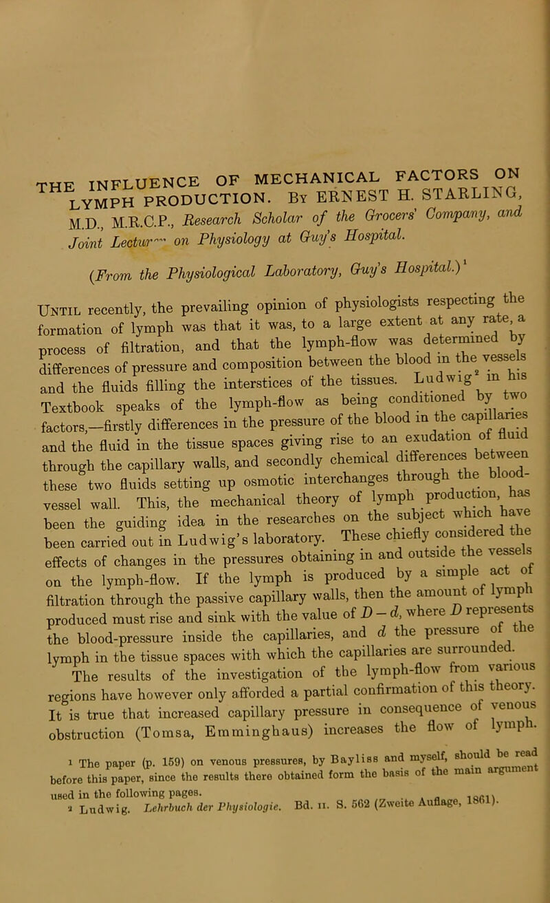 lymph production. By ERNEST H. STARLING, M.D., M.R.C.P., Research Scholar of the Grocers' Company, and Joint Lectur- on Physiology at Guys Hospital. {From the Physiological Laboratory, Guy's Hospital.) Until recently, the prevailing opinion of physiologists respecting the formation of lymph was that it was, to a large extent at any rate a process of filtration, and that the lymph-flow waa differences of pressure and composition between the blood m the''esseh and the fluids filling the interstices of the tissues. ™ Textbook speaks of the lymph-flow as being conditioned by two factors,-firstly differences in the pressure of the blood in the capi and the fluid in the tissue spaces giving rise to f “ throngh the capillary walls, and secondly chemical these two fluids setting up osmotic interchanges t roug e o vessel wall. This, the mechanical theory of '/“P' been the guiding idea in the researches on the subject whic been carried out in Ludwig’s laboratory. These chiefly ^nsidered the effects of changes in the pressures obtaining m and outside e vesse on the lymph-flow. If the lymph is produced by a simple ^t of filtration through the passive capillary walls, then the amoun o ymp produced must rise and sink with the value oi D-d, where D repr^ents the blood-pressure inside the capillaries, and d the pressure o lymph in the tissue spaces with which the capillaries are surrounded. The results of the investigation of the lymph-flow from various regions have however only afforded a partial confirmation of this theory. It is true that increased capillary pressure in consequence o venous obstruction (Tomsa, Emminghaus) increases the flow o ymp 1 The paper (p. 169) on venous pressures, by Bayliss and myself, should be r^d before this paper, since the results there obtained form the basis of the mam argum used in the following pages. „ locn Ludwig. Lehrbuch der Physiologic. Bd. n. S. 562 (Zweite Auflag ,