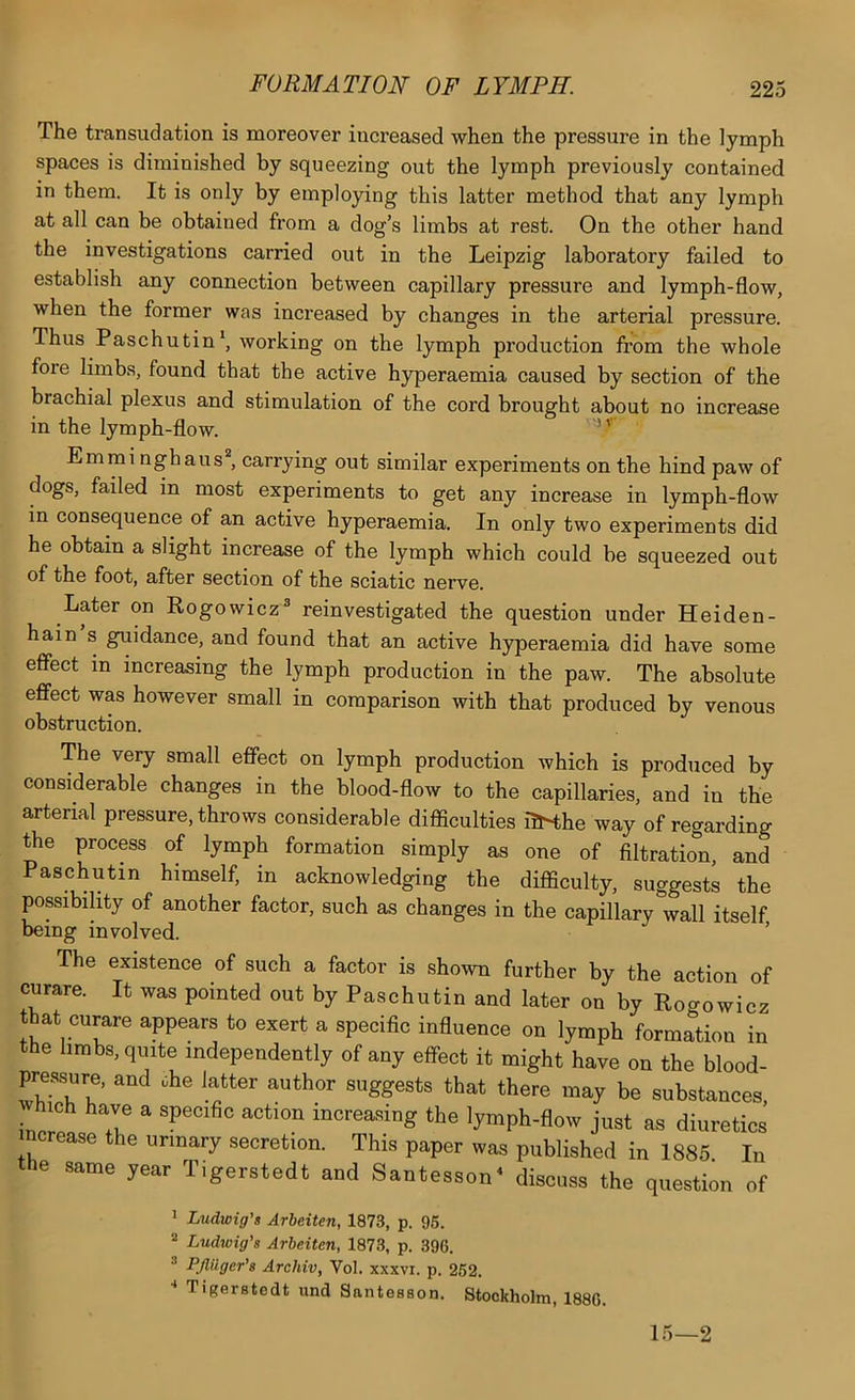 The transudation is moreover increased when the pressure in the lymph spaces is diminished by squeezing out the lymph previously contained in them. It is only by employing this latter method that any lymph at all can be obtained from a dog’s limbs at rest. On the other hand the investigations carried out in the Leipzig laboratory failed to establish any connection between capillary pressure and lymph-flow, when the former was increased by changes in the arterial pressure. Thus Paschutin*, working on the lymph production from the whole fore limbs, found that the active hyperaemia caused by section of the brachial plexus and stimulation of the cord brought about no increase in the lymph-flow. Emmi nghalls'*, carrying out similar experiments on the hind paw of dogs, failed in most experiments to get any increase in lymph-flow in consequence of an active hyperaemia. In only two experiments did he obtain a slight increase of the lymph which could be squeezed out of the foot, after section of the sciatic nerve. Later on Rogowicz® reinvestigated the question under Heiden- hain s guidance, and found that an active hyperaemia did have some effect in increasing the lymph production in the paw. The absolute effect was however small in comparison with that produced by venous obstruction. The very small effect on lymph production which is produced by considerable changes in the blood-flow to the capillaries, and in the arterial pressure, throws considerable difficulties ilKhe way of regarding the process of lymph formation simply as one of filtration, and Paschutin himself, in acknowledging the difficulty, suggests the possibility of another factor, such as changes in the capillary wall itself being involved. The existence of such a factor is shown further by the action of curare. It was pointed out by Paschutin and later on by Rogowicz that curare appears to exert a specific influence on lymph formation in the limbs, quite independently of any effect it might have on the blood- pressure, and che latter author suggests that there may be substances, hich have a specific action increasing the lymph-flow just as diuretics ncrease the urinary secretion. This paper was published in 1885 In the same year Tigerstedt and Santesson^ discuss the question of 1 Ludwig's Arbeiten, 1873, p. 95. ^ Ludwig’s Arbeiten, 1873, p. 396. ^ Pjlilger's Archiv, Vol. xxxvi. p. 252. •* Tigerstedt und Santesson. Stockholm, 1886. 15—2