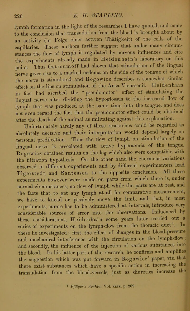 lymph formation in the light of the researches I have quoted, and come to the conclusion that transudation from the blood is brought about by an activity (in Folge einer activen Thatigkeit) of the cells of the capillaries. These authors further suggest that under many circum- stances the flow of lymph is regulated by nervous influences and cite the experiments already made in Heidenhain’s laboratory on this point. Thus Ostroumoff had shown that stimulation of the lingual nerve gives rise to a marked oedema on the side of the tongue of which the nerve is stimulated, and Rogowicz describes a somewhat similar effect on the lips on stimulation of the Ansa Vieussenii. Heidenhain in fact had ascribed the “pseudomotor” effect of stimulating the lingual nerve after dividing the hypoglossus to the increased flow of lymph that was produced at the same time into the tongue, and does not even regard the fact that the pseudomotor effect could be obtained after the death of the animal as militating against this explanation. Unfortunately hardly any of these researches could be regarded as absolutely decisive and their interpretation would depend largely on personal predilection. Thus the flow of lymph on stimulation of the lingual nerve is associated with active hyperaemia of the tongue. Rogowicz obtained results on the leg which also were compatible with the filtration hypothesis. On the other hand the enormous variations observed in different experiments and by different experimenters lead Tigerstedt and Santesson to the opposite conclusion. All these experiments however were made on parts from which there is, under normal circumstances, no flow of lymph while the parts are at rest, and the facts that, to get any lymph at all for comparative measurement, we have to knead or passively move the limb, and that, in most experiments, curare has to be administered at intervals, introduce very considerable sources of error into the observations. Influenced by these considerations, Heidenhain some years later carried out a series of experiments on the lymph-flow from the thoracic duct . In these he investigated : first, the effect of changes in the blood-pressure and mechanical interference with the circulation on the lymph-flow, and secondly, the influence of the injection of various substances into the blood. In his latter part of the research, he confirms and amplifies the suggestion which was put forward in Rogowicz’ paper, viz. that there exist substances which have a specific action in increasing the transudation from the blood-vessels, just as diuretics increase the * Pjluger's Archiv, Vol. xlix. p. 209.