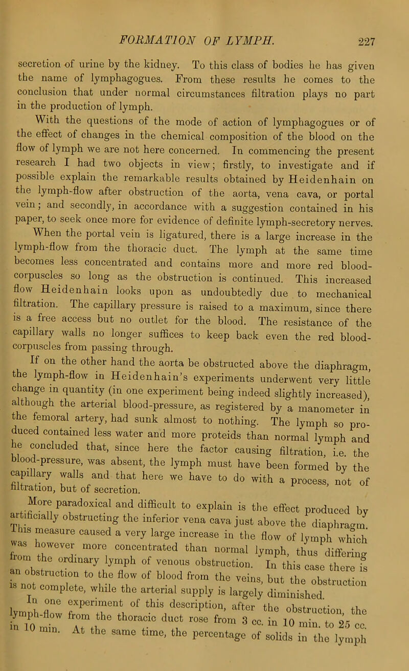 secretion of urine by the kidney. To this class of bodies he has given the name of lymphagogues. From these results he comes to the conclusion that under normal circumstances filtration plays no part in the production of lymph. With the questions of the mode of action of lymphagogues or of the eflfect of changes in the chemical composition of the blood on the flow of lymph we are not here concerned. In commencing the present research I had two objects in view; firstly, to investigate and if possible explain the remarkable results obtained byHeidenhain on the lymph-flow after obstruction of the aorta, vena cava, or portal vein; and secondly', in accordance with a suggestion contained in his paper, to seek once more for evidence of deflnite lymph-secretory nerves. When the portal vein is ligatured, there is a large increase in the lymph-flow from the thoracic duct. The lymph at the same time becomes less concentrated and contains more and more red blood- corpuscles so long as the obstruction is continued. This increased flow Heidenhain looks upon as undoubtedly due to mechanical filtration. The capillary pressure is raised to a maximum, since there is a free access but no outlet for the blood. The resistance of the capillary wails no longer suffices to keep back even the red blood- corpuscles from passing through. If on the other hand the aorta be obstructed above the diaphragm, the lymph-flow in Heidenhain’s experiments underwent very little change in quantity (in one experiment being indeed slightly increased), although the arterial blood-pressure, as registered by a manometer in the femoral^ artery, had sunk almost to nothing. The lymph so pro- duced contained less water and more proteids than normal lymph and he concluded that, since here the factor causing filtration, i.e. the blood-pressure, was absent, the lymph must have been formed bv the capillary walls and that here we have to do with a process, not of nitration, but of secretion. More paradoxical and difficult to explain is the effect produced bv aitiBctally obstructing the inferior vena cava just above the diaphraoin lliis measure caused a very large increase in the flow of lymph which frl “o-™! lymph, thus differing fiom the ordinary lymph of venous obstruction. In this case there S obstruction to the flow of blood from the veins, but the obstruction not complete, while the arterial supply is largely diminished lymph Z fr?rrZ°^ this description, after the obstruction, the in 10 mb ZZ® T Z ™ “■ 25 cc. 0 min. At the same time, the percentage of solids in the lymph