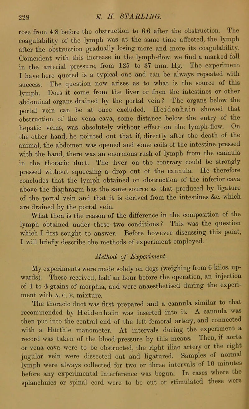 rose from 4’8 befoi'e the obstruction to 6 6 after tlie obstruction. Tlie coagulability of the lymph was at the same time affected, the lymph after the obstruction gradually losing more and more its coagulability. Coincident with this increase in the lymph-flow, we find a marked fall in the arterial pressure, from 125 to 37 mm. Hg. The experiment I have here quoted is a typical one and can be always repeated with success. The question now arises as to what is the source of this lymph. Does it come from the liver or from the intestines or other abdominal organs drained by the portal vein ? The organs below the portal vein can be at once excluded. Heidenhain showed that obstruction of the vena cava, some distance below the entry of the hepatic veins, was absolutely without effect on the lymph-flow. On the other hand, he pointed out that if, directly after the death of the animal, the abdomen was opened and some coils of the intestine pressed with the hand, there was an enormous rush of lymph from the cannula in the thoracic duct. The liver on the contrary could be strongly pressed without squeezing a drop out of the cannula. He therefore concludes that the lymph obtained on obstruction of the inferior cava above the diaphragm has the same source as that produced by ligature of the portal vein and that it is derived from the intestines &c. which are drained by the portal vein. What then is the reason of the difference in the composition of the lymph obtained under these two conditions ? This was the question which I first sought to answer. Before however discussing this point, I will briefly describe the methods of experiment employed. Method of Experiment. My experiments were made solely on dogs (weighing from 6 kilos, up- wards). These received, half an hour before the operation, an injection of 1 to 4 grains of morphia, and were anaesthetised during the experi- ment with A. c. E. mixture. The thoracic duct was first prepared and a cannula similar to that recommended by Heidenhain was inserted into it. A cannula was then put into the central end of the left femoral artery, and connected with a Hurthle manometer. At intervals during the experiment a record was taken of the blood-pressure by this means. Then, it aorta or vena cava were to be obstructed, the right iliac artery or the right jugular vein were dissected out and ligatured. Samples of normal lymph were always collected for two or three intervals of 10 minutes before any experimental interference was begun. In cases where the splanchnics or spinal cord were to be cut or stimulated these were