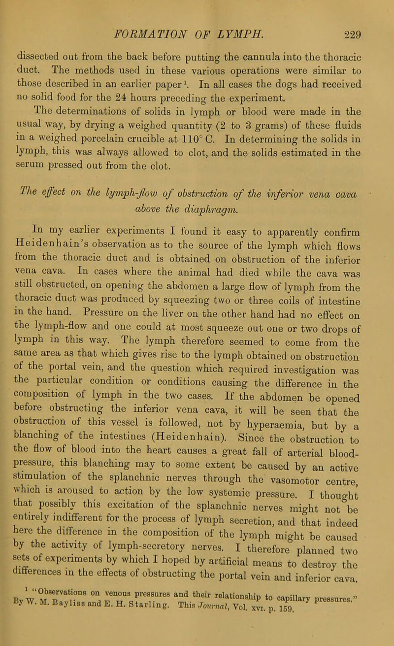 dissected out from the back before putting the cannula into the thoracic duct. The methods used in these various operations were similar to those described in an earlier paper h In all cases the dogs had received no solid food for the 24 hours preceding the experiment. The determinations of solids in lymph or blood were made in the usual waj% by drying a weighed quantity (2 to 3 grams) of these fluids in a weighed porcelain crucible at 110° C. In determining the solids in lymph, this was always allowed to clot, and the solids estimated in the serum pressed out from the clot. The effect on the lymph-flow of obstruction of the inferior vena cava above the diaphragm. In my earlier experiments I found it easy to apparently confirm Heidenhain s observation as to the source of the lymph which flows from the thoracic duct and is obtained on obstruction of the inferior vena cava. In cases where the animal had died while the cava was still obstructed, on opening the abdomen a large flow of lymph from the thoracic duct was produced by squeezing two or three coils of intestine in the hand. Pressure on the liver on the other hand had no effect on the lymph-flow and one could at most squeeze out one or two drops of lymph in this way. The lymph therefore seemed to come from the same area as that which gives rise to the lymph obtained on obstruction of the portal vein, and the question which required investigation was the particular condition or conditions causing the difference in the composition of lymph in the two cases. If the abdomen be opened before obstructing the inferior vena cava, it will be seen that the obstruction of this vessel is followed, not by hyperaemia, but by a blanching of the intestines (Heidenhain). Since the obstruction to the flow of blood into the heart causes a gi’eat fall of arterial blood- pressure, this blanching may to some extent be caused by an active stimulation of the splanchnic nerves through the vasomotor centre, which is aroused to action by the low systemic pressure. I thought that possibly this excitation of the splanchnic nerves might not be entirely indifferent for the process of lymph secretion, and that indeed here the difference in the composition of the lymph might be caused by the activity of lymph-secretory nerves. I therefore planned two sets of experiments by which I hoped by artificial means to destroy the differences in the effects of obstructing the portal vein and inferior cava nv vv pressures and their relationship to capillary pressures y W. M. Bayhss and E. H. Starling. This Journal, Vol. xvi. p. 159.