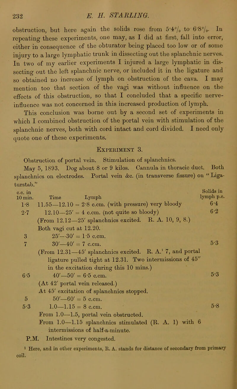obstruction, but here again the solids rose from 5’4“/o to G‘8“/o- repeating these experiments, one may, as I did at first, fall into error, either in consequence of the obturator being placed too low or of some injury to a large lymphatic trunk in dissecting out the splanchnic nerves. In two of my earlier experiments I injured a large lymphatic in dis- secting out the left splanchnic nerve, or included it in the ligature and so obtained no increase of lymph on obstruction of the cava. I may mention too that section of the vagi was without influence on the effects of this obstruction, so that I concluded that a specific nerve- influence was not concerned in this increased production of lymph. This conclusion was borne out by a second set of experiments in which I combined obstruction of the portal vein with stimulation of the splanchnic nerves, both with cord intact and cord divided. I need only quote one of these experiments. Experiment 3. Obstruction of portal vein. Stimulation of splanchnics. May 5, 1893. Dog about 8 or 9 kilos. Cannula in thoracic duct. Both splanchnics on electrodes. Portal vein &c. (in transverse fissure) on “ Liga- turstab.” c.c. in 10 min, 1-8 2-7 6-5 5 5-3 Solids in lymph p.c. 6-4 6-2 Time Lymph 11.55—12.10 = 2-8 c.cm. (with pressure) very bloody 12.10—25' = 4 c.cm. (not quite so bloody) (From 12.12—25' splanchnics excited. R. A. 10, 9, 8.) Both vagi cut at 12.20. 25'—30' = 1'5 c.cm. 30'—40' = 7 c.cm. (From 12.31—45' splanchnics excited. R. A.' 7, and portal ligature pulled tight at 12.31. Two intermissions of 45 in the excitation during this 10 mins.) 40'—50' = 6-5 c.cm. (At 42' portal vein released.) At 45' excitation of splanchnics stopped. 50'—60' = 5 c.cm. 1.0—1.15 = 8 c.cm. From 1.0—1.5, portal vein obstructed. From 1.0—1.15 splanchnics stimulated (R. A. 1) with 6 intermissions of half-a-minute. P.M. Intestines very congested. > Here, and in other experiments, R. A. stands for distance of secondary from primary 5-3 5-3 5-8 coil.