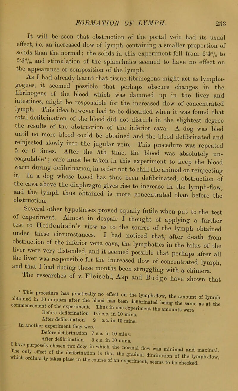 It will be seen that obstruction of the portal vein bad its usual effect, i.e. an increased flow of lymph containing a smaller proportion of solids than the normal; the solids in this experiment fell from 6’4/o to 5'3“/o. and stimulation of the splanchnics seemed to have no effect on the appearance or composition of the lymph. As I had already learnt that tissue-fibrinogens might act as lympha- gogues, it seemed possible that perhaps obscure changes in the fibrinogens of the blood which was dammed up in the liver and intestines, might be responsible for the increased flow of concentrated lymph. This idea however had to be discarded when it was found that total defibrination of the blood did not disturb in the slightest degree the lesults of the obstruction of the inferior cava. A dog was bled until no more blood could be obtained and the blood defibrinated and reinjected slowly into the jugular vein. This procedure was repeated 5 or 6 times. After the 5th time, the blood was absolutely un- coagulable^; care must be taken in this experiment to keep the blood warm during defibrination, in order not to chill the animal on reinjecting it. In a dog whose blood has thus been defibrinated, obstruction of the cava above the diaphragm gives rise to increase in the lymph-flow, and the lymph thus obtained is more concentrated than before the obstruction. Several other hypotheses proved equally futile when put to the test of experiment. Almost in despair I thought of applying a further test to Heidenhain’s view as to the source of the lymph obtained under these circumstances. I had noticed that, after death from obstruction of the inferior vena cava, the lymphatics in the hilus of the iver were very distended, and it seemed possible that perhaps after all the liver was responsible for the increased flow of concentrated lymph, and that I had during these months been struggling with a chimera. The researches of v. Fleischl, Asp and Budge have shown that ^ This procedure has practically no effect on the Ivmnh flnm i. r i .«» .he been taStdZC C™ commeneemen. of Ih, experiment, Thn. in one experiment the amount, TZ Jiefore defibrination 1-6 o.c. in 10 mins. After defibrination 2 o.c. in 10 mins. In another experiment they were Before defibrination 7 c.c. in 10 mins. After defibrination 9 c.c. in 10 mins. I have purposely chosen two dogs in which the normal flnw wne. av,- • i j • , the onl, rilee. ot the deabrination i. that the “^.“ liZntT.rr b“, TT wh..h ordinarii, taUe. pi.ee in the cou.« ot an exUn.nt
