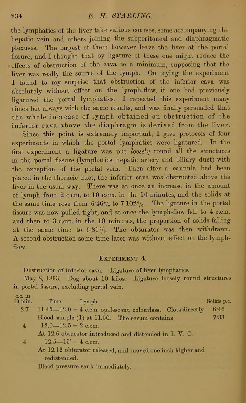 the lymphatics of the liver take various courses, some accompanying the hepatic vein and others joining the subperitoneal and diaphragmatic plexuses. The largest of them however leave the liver at the portal fissure, and I thought that by ligature of these one might reduce the < effects of ob.struction of the cava to a minimum, supposing that the liver was really the source of the lymph. On trying the experiment I found to my surprise that obstruction of the inferior cava was absolutely without effect on the lymph-flow, if one had previously ligatured the portal lymphatics. I repeated this experiment many times but always with the same results, and was finally persuaded that the whole increase of lymph obtained on obstruction of the inferior cava above the diaphragm is derived from the liver. Since this point is extremely important, I give protocols of four experiments in which the portal lymphatics were ligatured. In the first experiment a ligature was put loosely round all the structures in the portal fissure (lymphatics, hepatic artery and biliary duct) with the exception of the portal vein. Then after a cannula had been placed in the thoracic duct, the inferior cava was obstructed above the liver in the usual way. There was at once an increase in the amount of lymph from 2 c.cm. to 10 c.cm. in the 10 minutes, and the solids at the same time rose from 6'46”/o fo 7T02®/o- The ligature in the portal fissure was now pulled tight, and at once the lymph-flow fell to 4 c.cm. and then to 3 c.cm. in the 10 minutes, the proportion of solids falling at the same time to 6‘81«/o- The obturator was then withdrawn. A second obstruction some time later was without efiect on the lymph- flow. Experiment 4. Obstruction of inferior cava. Ligature of liver lymphatics. May 8, 1893. Dog about 10 kilos. Ligature loosely round structures in portal fissure, excluding portal vein, c.c. in 10 min. Time Lymph Solids p.c. 2’7 11.45—12.0 = 4 c.cm. opalescent, colourless. Clots directly 6'46 Blood sample (1) at 11.50. The serum contains 7‘33 4 12.0—12.5 = 2 c.cm. At 12.6 obturator introduced and distended in I. V. C. 4 12.5—15' = 4 c.cm. At 12.12 obturator released, and moved one inch higher and i-edistended. Blood pressure sank immediately.