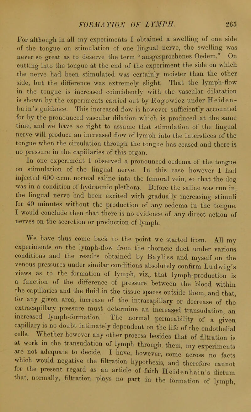 For although in all iny experiments I obtained a swelling of one side of the tongue on stimulation of one lingual nerve, the swelling was never so great as to deserve the term  ausgesjjrocbenes Oedem.” On cutting into the tongue at the end of the experiment the side on which the nerve had been stimulated was certainly moister than the other side, but the difference was extremely slight. That the lymph-flow in the tongue is increased coincidently with the vascular dilatation is shown b\' the experiments carried out by Rogowicz under Heiden- h a in’s guidance. This increased flow is however sufficiently accounted for by the pronounced vascular dilation which is produced at the same time, and we have no right to assume that stimulation of the lingual nerve will produce an increased flow of lymph into the interstices of the tongue when the circulation through the tongue has ceased and there is no pressure in the capillaries of this organ. In one experiment I observed a pronounced oedema of the tongue on stimulation of the lingual nerve. In this case however I had injected 600 c.cm. normal saline into the femoral vein, so that the dow was in a condition of hydraemic plethora. Before the saline was run in, the lingual nerve had been excited with gradually increasing stimuli for 40 minutes without the production of any oedema in the tongue. I would conclude then that there is no evidence of any direct action of nerves on the secretion or production of lymph. We have thus come back to the point we started from. All ray experiments on the lymph-flow from the thoracic duct under various conditions and the results obtained by Bayliss and myself on the venous pressures under similar conditions absolutely confirm Ludwig’s views as to the formation of lymph, viz., that lymph-production is a function of the difference of pressure between the blood within the capillaries and the fluid in the tissue spaces outside them, and that, for any given area, increase of the intracapillary or decrease of the extracapillary pressure must determine an increased transudation, an increased lymph-formation. The normal permeability of a given capillary is no doubt intimately dependent on the life of the endotLlial cells. Whether however any other process besides that of filtration is at work in the transudation of lymph through them, my experiments are not adequate to decide. I have, however, come across no facts which would negative the filtration hypothesis, and therefore cannot for the present regard as an article of faith Heidenhain’s dictum that, normally, filtration plays no part in the formation of lymph