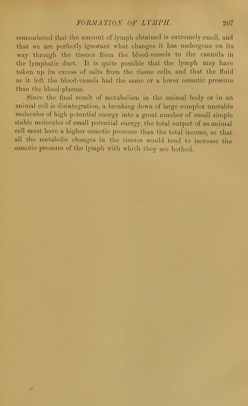 reraembereil that the amount of lymph obtained is extremely small, and that we are perfectly ignorant what changes it has undergone on its way through the tissues from the blood-vessels to the cannula in the lymphatic duct. It is quite possible that the lymph may have taken up its excess of salts from the tissue cells, and that the fluid as it left the blood-vessels had the same or a lower osmotic pressure than the blood-plasma. Since the final result of metabolism in the animal body or in an animal cell is disintegration, a breaking down of large complex unstable molecules of high potential energy into a great number of small simple stable molecules of small potential energy, the total output of an animal cell must have a higher osmotic pressure than the total income, so that all the metabolic changes in the tissues would tend to increase the osmotic pressure of the lymph with which they are bathed.