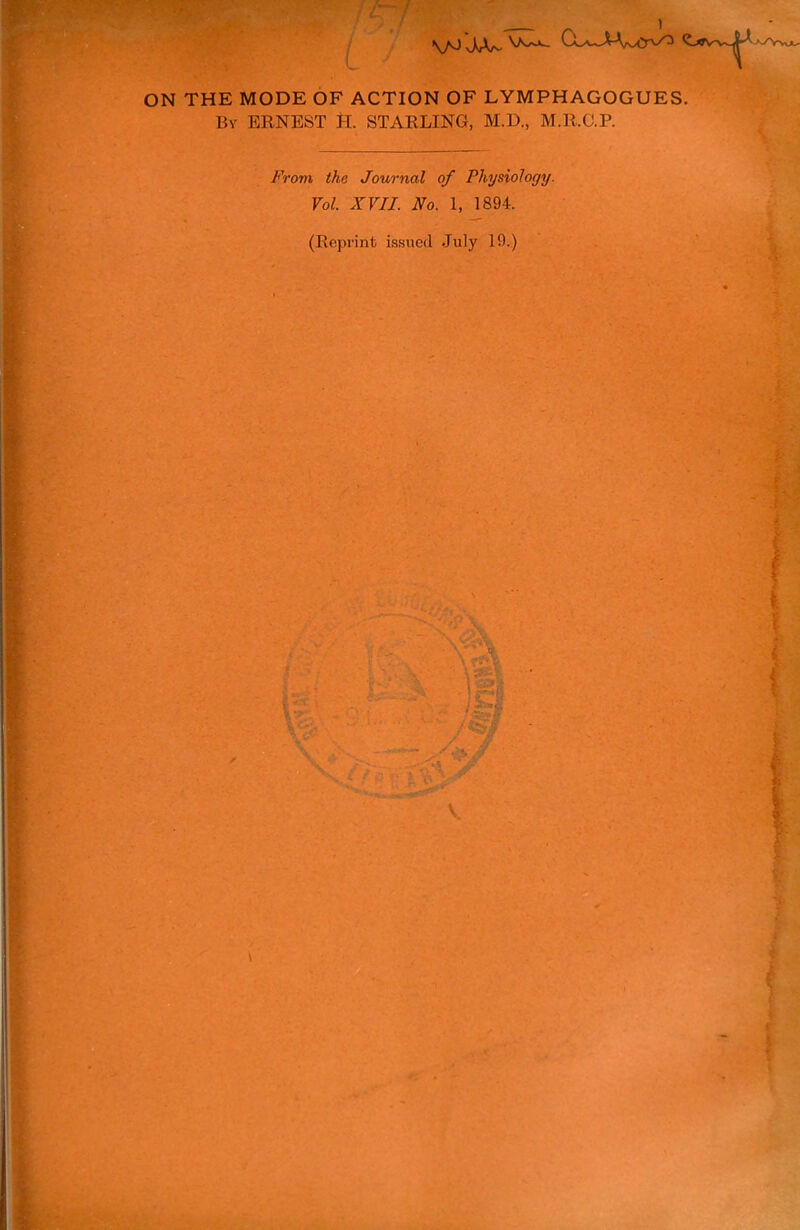 VO sA/V- ON THE MODE OF ACTION OF LYMPHAGOGUES. By ERNEST H. STARLING, M.D., M.R.C.P. From the Journal of Physiology. Vol. XVII. No. 1, 1894. (Reprint issued July 19.) \