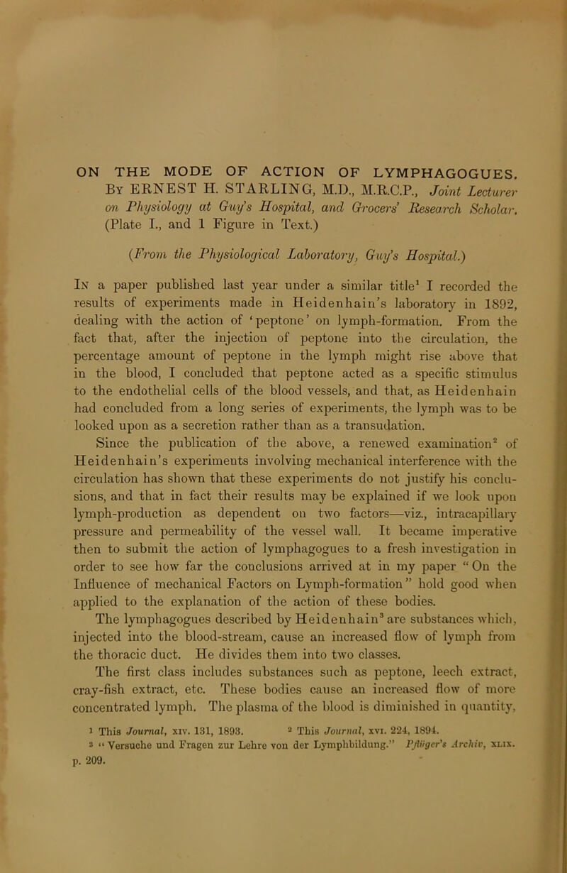 ON THE MODE OF ACTION OF LYMPH AGOGUES. By ERNEST H. felARLING, M.D., M.R.C.P., Joint Lecturer on Physiology at Guy’s Hospital, and Grocers Research Scholar. (Plate I., and 1 Figure in Text.) (From the Physiological Laboratory, Guy’s Hospital.) In a paper published last year under a similar title1 I recorded the results of experiments made in Heidenhain’s laboratory in 1892, dealing with the action of ‘peptone’ on lymph-formation. From the fact that, after the injection of peptone into the circulation, the percentage amount of peptone in the lymph might rise above that in the blood, I concluded that peptone acted as a specific stimulus to the endothelial cells of the blood vessels, and that, as Heidenhain had concluded from a long series of experiments, the lymph was to be looked upon as a secretion rather than as a transudation. Since the publication of the above, a renewed examination2 of Heidenhain’s experiments involving mechanical interference with the circulation has shown that these experiments do not justify his conclu- sions, and that in fact their results may be explained if we look upou lymph-production as dependent on two factors—viz., intracapillary pressure and permeability of the vessel wall. It became imperative then to submit the action of lymphagogues to a fresh investigation in order to see how far the conclusions arrived at in my paper “ On the Influence of mechanical Factors on Lymph-formation ” hold good when applied to the explanation of the action of these bodies. The lymphagogues described by Heidenhain3 are substances which, injected into the blood-stream, cause an increased flow of lymph from the thoracic duct. He divides them into two classes. The first class includes substances such as peptone, leech extract, cray-fish extract, etc. These bodies cause an increased flow of more concentrated lymph. The plasma of the blood is diminished in quantity, 1 This Journal, xiv. 131, 1893. 2 This Journal, xvi. 224, 1894. 2 “ Versuche und Fragen zur Lehre von der Lyniphbildung.” Pjliigcr's Arcliiv, xlix.